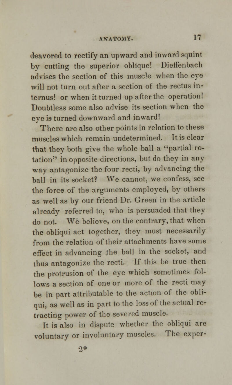 deavored to rectify an upward and inward squint by cutting the superior oblique! Dieffenbach advises the section of this muscle when the eye will not turn out after a section of the rectus in- ternus! or when it turned up after the operation! Doubtless some also advise its section when the eye is turned downward and inward! There are also other points in relation to these muscles which remain undetermined. It is clear that they both give the whole ball a partial ro- tation in opposite directions, but do they in any way antagonize the four recti, by advancing the ball in its socket? We cannot, we confess, see the force of the arguments employed, by others as well as by our friend Dr. Green in the article already referred to, who is persuaded that they do not. We believe, on the contrary, that when the obliqui act together, they must necessarily from the relation of their attachments have some effect in advancing the ball in the socket, and thus antagonize the recti. If this be true then the protrusion of the eye which sometimes fol- lows a section of one or more of the recti may be in part attributable to the action of the obli- qui, as well as in part to the loss of the actual re- tracting power of the severed muscle. It is also in dispute whether the obliqui are voluntary or involuntary muscles. The exper- 2*