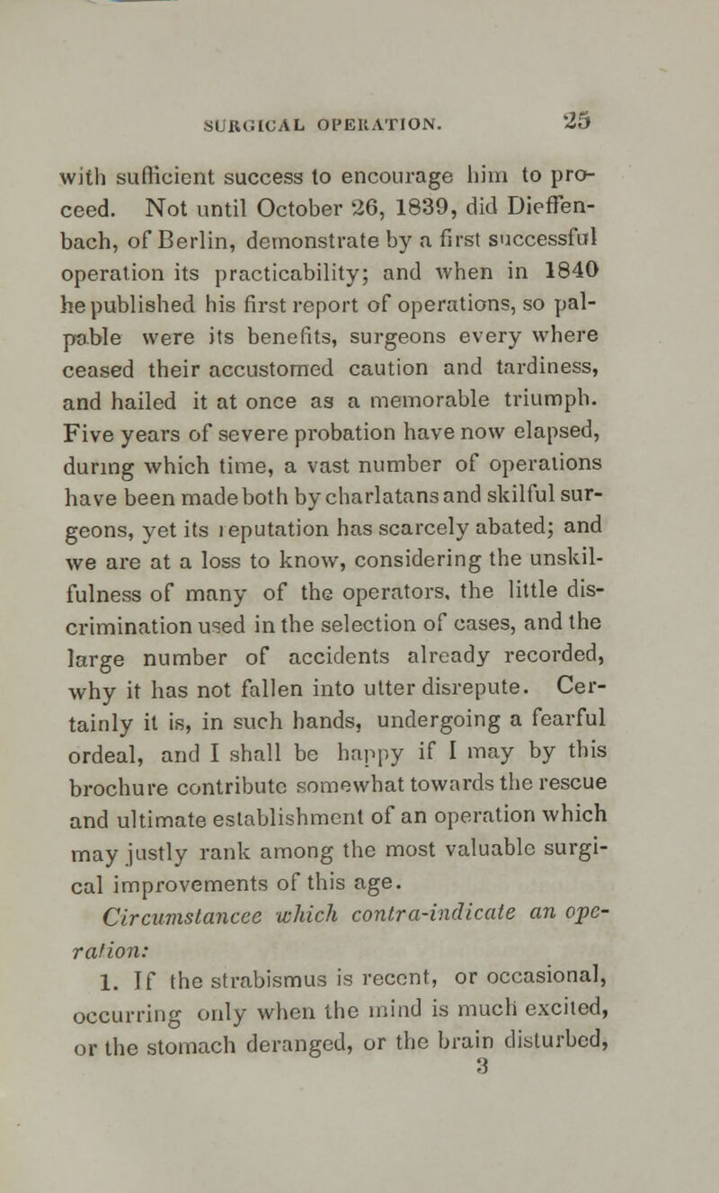 with sufficient success to encourage him to pro- ceed. Not until October 26, 1839, did DiefFen- bach, of Berlin, demonstrate by a first successful operation its practicability; and when in 1840 he published his first report of operations, so pal- pable were its benefits, surgeons every where ceased their accustomed caution and tardiness, and hailed it at once as a memorable triumph. Five years of severe probation have now elapsed, during which time, a vast number of operations have been made both by charlatans and skilful sur- geons, yet its reputation has scarcely abated; and we are at a loss to know, considering the unskil- fulness of many of the operators, the little dis- crimination used in the selection of cases, and the large number of accidents already recorded, why it has not fallen into utter disrepute. Cer- tainly it is, in such hands, undergoing a fearful ordeal, and I shall be happy if I may by this brochure contribute somewhat towards the rescue and ultimate establishment of an operation which may justly rank among the most valuable surgi- cal improvements of this age. Clrcumstancee which contra-indicate an ope- ration: 1. If the strabismus is recent, or occasional, occurring only when the mind is much excited, or the stomach deranged, or the brain disturbed,