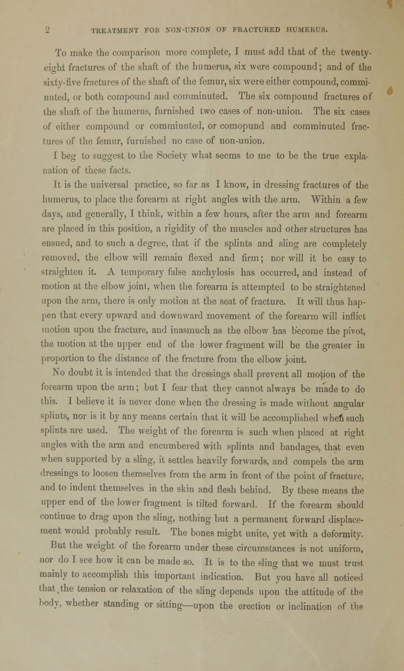 To make the comparison more complete, I must add that of the twenty- eio-ht fractures of the shaft of the humerus, six were compound; and of the sixty-five fractures of the shaft of the femur, six were either compound, commi- nuted, or both compound and comminuted. The six compound fractures of the shaft of the humerus, furnished two cases of non-union. The six cases of either compound or comminuted, or comopund and comminuted frac- tures of the femur, furnished no case of non-union. I beg to suggest to the Society what seems to me to be the true expla- nation of these facts. It is the universal practice, so far as I know, in dressing fractures of the humerus, to place the forearm at right angles with the arm. Within a few clays, and generally, I think, within a few hours, after the arm and forearm are placed in this position, a rigidity of the muscles and other structures has ensued, and to such a degree, that if the splints and sling are completely removed, the elbow will remain flexed and firm; nor will it be easy to straighten it. A temporary false anchylosis has occurred, and instead of motion at the elbow joint, when the forearm is attempted to be straightened upon the arm, there is only motion at the seat of fracture. It will thus hap- pen that every upward and downward movement of the forearm will inflict motion upon the fracture, and inasmuch as the elbow has become the pivot, the motion at the upper end of the lower fragment will be the greater in proportion to the distance of the fracture from the elbow joint. No doubt it is intended that the dressings shall prevent all motion of the forearm upon the arm; but I fear that they cannot always be made to do this. I believe it is never done when the dressing is made without angular splints, nor is it by any means certain that it will be accomplished when such splints are used. The weight of the forearm is such when placed at right angles with the arm and encumbered with splints and bandages, that even when supported by a sling, it settles heavily forwards, and compels the arm dressings to loosen themselves from the arm in front of the point of fracture, and to indent themselves in the skin and flesh behind. By these means the upper end of the lower fragment is tilted forward. If the forearm should continue to drag upon the sling, nothing but a permanent forward displace- ment would probably result. The bones might unite, yet with a deformity. But the weight of the forearm under these circumstances is not uniform, nor do I see how it can be made so. It is to the sling that we must trust mainly to accomplish this important indication. But you have all noticed that,the tension or relaxation of the sling depends upon the attitude of the body, whether standing or sitting—upon the erection or inclination of the