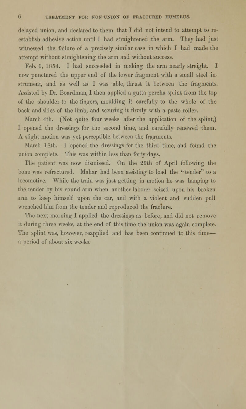 delayed union, and declared to them that I did not intend to attempt to re- establish adhesive action until I had straightened the arm. They had just witnessed the failure of a precisely similar case in which I had made the attempt without straightening the arm and without success. Feb. 6, 1854. I had succeeded in making the arm nearly straight. I now punctured the upper end of the lower fragment with a small steel in- strument, and as well as I was able, thrust it between the fragments. Assisted by Dr. Boardman, I then applied a gutta percha splint from the top of the shoulder to the fingers, moulding it carefully to the whole of the back and sides of the limb, and securing it firmly with a paste roller. March 4th. (Not quite four weeks after the application of the splint,) I opened the dressings for the second time, and carefully renewed them. A slight motion was yet perceptible between the fragments. March 18th. I opened the dressings for the third time, and found the union complete. This was within less than forty days. The patient was now dismissed. On the 29th of April following the bone was refractured. Mahar had been assisting to load the  tender to a locomotive. While the train was just getting in motion he was hanging to the tender by his sound arm when another laborer seized upon his broken arm to keep himself upon the car, and with a violent and sudden pull wrenched him from the tender and reproduced the fraclure. The next morning I applied the dressings as before, and did not remove it during three weeks, at the end of this time the union was again complete. The splint was, however, reapplied and has been continued to this time— a period of about six weeks.