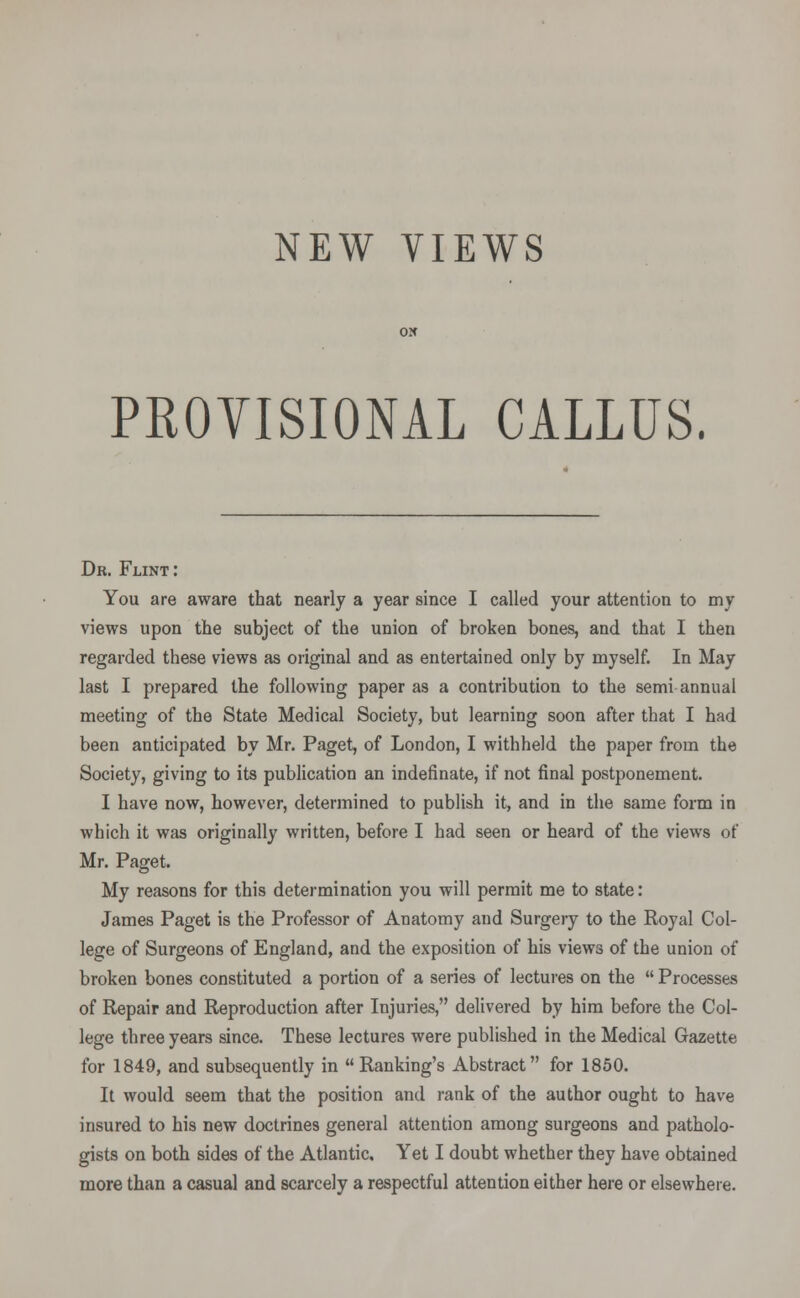 NEW VIEWS PKOYISIONAL CALLUS. Dr. Flint: You are aware that nearly a year since I called your attention to my views upon the subject of the union of broken bones, and that I then regarded these views as original and as entertained only by myself. In May last I prepared the following paper as a contribution to the semi annual meeting of the State Medical Society, but learning soon after that I had been anticipated by Mr. Paget, of London, I withheld the paper from the Society, giving to its publication an indefinate, if not final postponement. I have now, however, determined to publish it, and in the same form in which it was originally written, before I had seen or heard of the views of Mr. Paget. My reasons for this determination you will permit me to state: James Paget is the Professor of Anatomy and Surgery to the Royal Col- lege of Surgeons of England, and the exposition of his views of the union of broken bones constituted a portion of a series of lectures on the  Processes of Repair and Reproduction after Injuries, delivered by him before the Col- lege three years since. These lectures were published in the Medical Gazette for 1849, and subsequently in Ranking's Abstract for 1850. It would seem that the position and rank of the author ought to have insured to his new doctrines general attention among surgeons and patholo- gists on both sides of the Atlantic. Yet I doubt whether they have obtained more than a casual and scarcely a respectful attention either here or elsewhere.