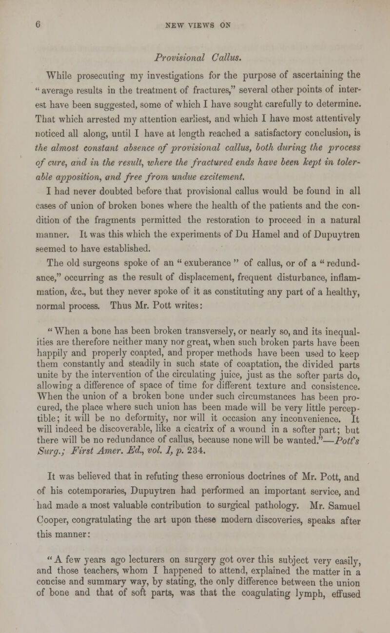 Provisional Callus. While prosecuting my investigations for the purpose of ascertaining the  average results in the treatment of fractures, several other points of inter- est have been suggested, some of which I have sought carefully to determine. That which arrested my attention earliest, and which I have most attentively noticed all along, until I have at length reached a satisfactory conclusion, is the almost constant absence of provisional callus, both during the process of cure, and in the result, where the fractured ends have been kept in toler- able apposition, and free from undue excitement. I had never doubted before that provisional callus would be found in all cases of union of broken bones where the health of the patients and the con- dition of the fragments permitted the restoration to proceed in a natural manner. It was this which the experiments of Du Hamel and of Dupuytren seemed to have established. The old surgeons spoke of an  exuberance  of callus, or of a  redund- ance, occurring as the result of displacement, frequent disturbance, inflam- mation, &c, but they never spoke of it as constituting any part of a healthy, normal process. Thus Mr. Pott writes:  When a bone has been broken transversely, or nearly so, and its inequal- ities are therefore neither many nor great, when such broken parts have been happily and properly coapted, and proper methods have been used to keep them constantly and steadily in such state of coaptation, the divided parts unite by the intervention of the circulating juice, just as the softer parts do, allowing a difference of space of time for different texture and consistence. When the union of a broken bone under such circumstances has been pro- cured, the place where such union has been made will be very little percep- tible ; it will be no deformity, nor will it occasion any inconvenience. It will indeed be discoverable, like a cicatrix of a wound in a softer part; but there will be no redundance of callus, because none will be wanted.—PotCs Surg.; First Amer. Ed., vol. 1, p. 234. It was believed that in refuting these erronious doctrines of Mr. Pott, and of his cotemporaries, Dupuytren had performed an important service, and had made a most valuable contribution to surgical pathology. Mr. Samuel Cooper, congratulating the art upon these modern discoveries, speaks after this manner:  A few years ago lecturers on surgery got over this subject very easily, and those teachers, whom I happened to attend, explained the matter in a concise and summary way, by stating, the only difference between the union of bone and that of soft parts, was that the coagulating lymph, effused