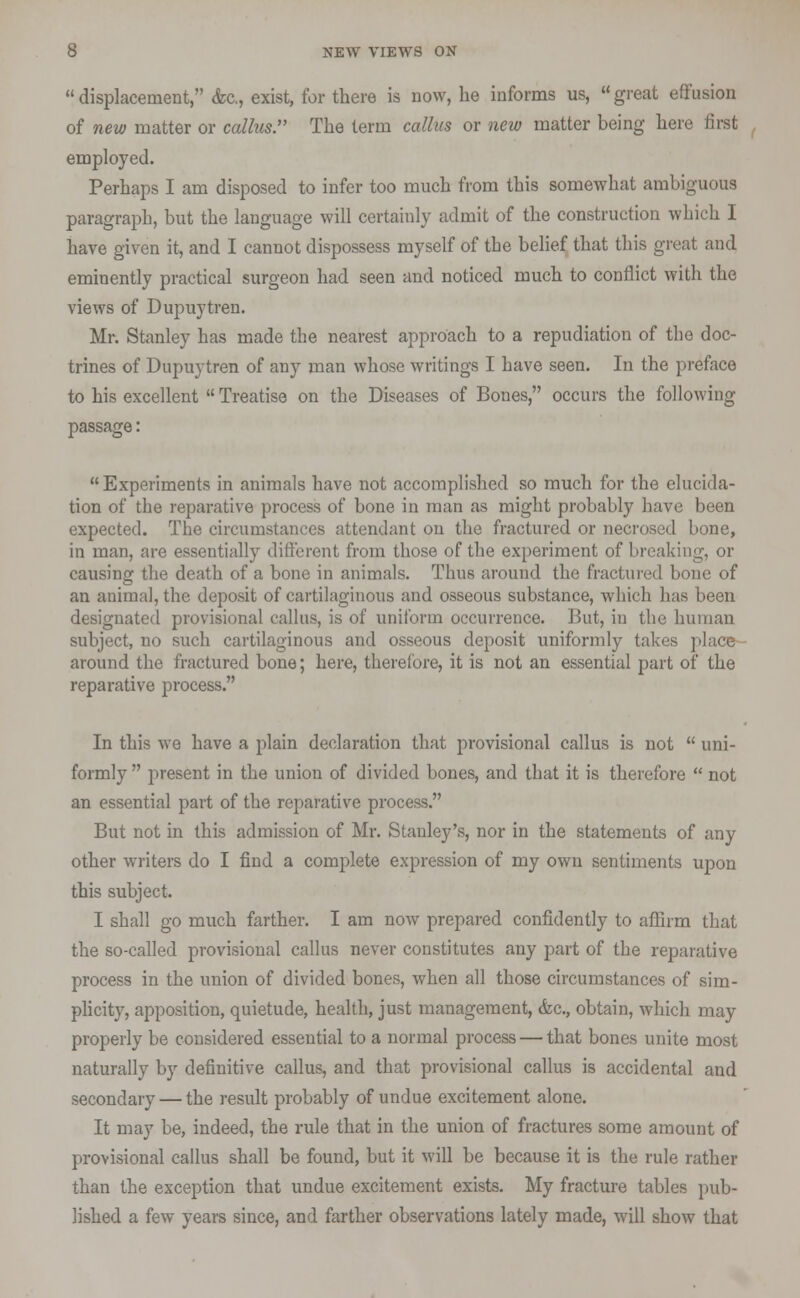  displacement, <fec, exist, for there is now, he informs us,  great effusion of new matter or callus The term callus or new matter being here first employed. Perhaps I am disposed to infer too much from this somewhat ambiguous paragraph, but the language will certainly admit of the construction which I have given it, and I cannot dispossess myself of the belief that this great and eminently practical surgeon had seen and noticed much to conflict with the views of Dupuytren. Mr. Stanley has made the nearest approach to a repudiation of the doc- trines of Dupuytren of any man whose writings I have seen. In the preface to his excellent  Treatise on the Diseases of Bones, occurs the following passage: Experiments in animals have not accomplished so much for the elucida- tion of the reparative process of bone in man as might probably have been expected. The circumstances attendant on the fractured or necrosed bone, in man, are essentially different from those of the experiment of breaking, or causing the death of a bone in animals. Thus around the fractured bone of an animal, the deposit of cartilaginous and osseous substance, which has been designated provisional callus, is of uniform occurrence. But, in the human subject, no such cartilaginous and osseous deposit uniformly takes place around the fractured bone; here, therefore, it is not an essential part of the reparative process. In this we have a plain declaration that provisional callus is not  uni- formly  present in the union of divided bones, and that it is therefore  not an essential part of the reparative process. But not in this admission of Mr. Stanley's, nor in the statements of any other writers do I find a complete expression of my own sentiments upon this subject. I shall go much farther. I am now prepared confidently to affirm that the so-called provisional callus never constitutes any part of the reparative process in the union of divided bones, when all those circumstances of sim- plicity, apposition, quietude, health, just management, (fee, obtain, which may properly be considered essential to a normal process — that bones unite most naturally by definitive callus, and that provisional callus is accidental and secondary — the result probably of undue excitement alone. It may be, indeed, the rule that in the union of fractures some amount of provisional callus shall be found, but it will be because it is the rule rather than the exception that undue excitement exists. My fracture tables pub- lished a few years since, and farther observations lately made, will show that