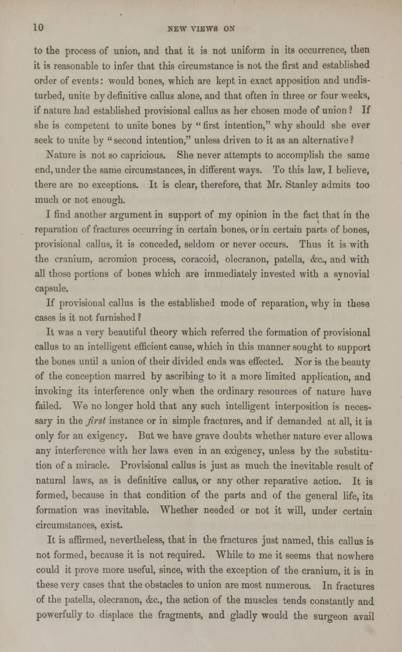 to the process of union, and that it is not uniform in its occurrence, then it is reasonable to infer that this circumstance is not the first and established order of events: would bones, which are kept in exact apposition and undis- turbed, unite by definitive callus alone, and that often in three or four weeks, if nature had established provisional callus as her chosen mode of union ? If she is competent to unite bones by  first intention, why should she ever seek to unite by  second intention, unless driven to it as an alternative ? Nature is not so capricious. She never attempts to accomplish the same end, under the same circumstances, in different ways. To this law, I believe, there are no exceptions. It is clear, therefore, that Mr. Stanley admits too much or not enough. I find another argument in support of my opinion in the fact that in the reparation of fractures occurring in certain bones, or in certain parts of bones, provisional callus, it is conceded, seldom or never occurs. Thus it is with the cranium, acromion process, coracoid, olecranon, patella, &c, and with all those portions of bones which are immediately invested with a synovial capsule. If provisional callus is the established mode of reparation, why in these cases is it not furnished ? It was a very beautiful theory which referred the formation of provisional callus to an intelligent efficient cause, which in this manner sought to support the bones until a union of their divided ends was effected. Nor is the beauty of the conception marred by ascribing to it a more limited application, and invoking its interference only when the ordinary resources of nature have failed. We no longer hold that any such intelligent interposition is neces- sary in the first instance or in simple fractures, and if demanded at all, it is only for an exigency. But we have grave doubts whether nature ever allows any interference with her laws even in an exigency, unless by the substitu- tion of a miracle. Provisional callus is just as much the inevitable result of natural laws, as is definitive callus, or any other reparative action. It is formed, because in that condition of the parts and of the general life, its formation was inevitable. Whether needed or not it will, under certain circumstances, exist. It is affirmed, nevertheless, that in the fractures just named, this callus is not formed, because it is not required. While to me it seems that nowhere could it prove more useful, since, with the exception of the cranium, it is in these very cases that the obstacles to union are most numerous. In fractures of the patella, olecranon, &c, the action of the muscles tends constantly and powerfully to displace the fragments, and gladly would the surgeon avail