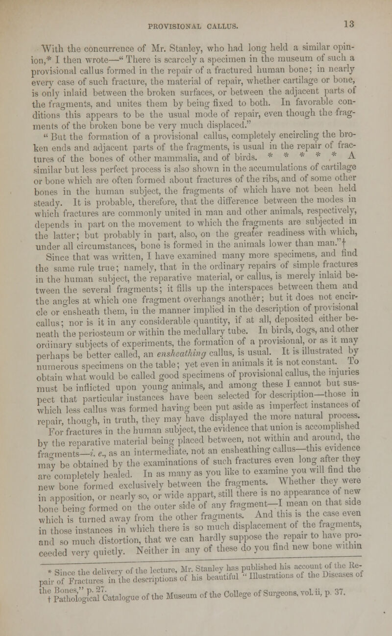 With the concurrence of Mr. Stanley, who had long held a similar opin- ion,* I then wrote— There is scarcely a specimen in the museum of such a provisional callus formed in the repair of a fractured human bone; in nearly every case of such fracture, the material of repair, whether cartilage or bone, is only inlaid between the broken surfaces, or between the adjacent parts of the fragments, and unites them by being fixed to both. In favorable con- ditions this appears to be the usual mode of repair, even though the frag- ments of the broken bone be very much displaced.  But the formation of a provisional callus, completely encircling the bro- ken ends and adjacent parts of the fragments, is usual in the repair of frac- tures of the bones of other mammalia, and of birds. * * * fe .* A similar but less perfect process is also shown in the accumulations of cartilage or bone which are often formed about fractures of the ribs, and of some other bones in the human subject, the fragments of which have not been held steady. It is probable, therefore, that the difference between the modes in which fractures are commonly united in man and other animals, respectively, depends in part on the movement to which the fragments are subjected in the latter; but probably in part, also, on the greater readiness with which, under all circumstances,' bone is formed in the animals lower than man. J Since that was written, I have examined many more specimens, and find the same rule true; namely, that in the ordinary repairs of simple fractures in the human subject, the reparative material, or callus, is merely inlaid be- tween the several fragments; it fills up the interspaces between them and the angles at which one fragment overhangs another; but it does not encir- cle or ensheath them, in the manner implied in the description of provisional callus; nor is it in any considerable quantity, if at all, deposited either be- neath the periosteum or within the medullary tube. In birds, dogs, and other ordinary subjects of experiments, the formation of a provisional, or as it may perhaps be better called, an ensheathing callus, is usual. It is illustrated by numerous specimens on the table; yet even in annuals it is not constant lo obtain what would be called good specimens of provisional callus, the injuries must be inflicted upon young animals, and among these I cannot but sus- pect that particular instances have been selected for description—those in which less callus was formed having been put aside as imperfect instances ot repair, though, in truth, they may have displayed the more natural process For fractures in the human subject, the evidence that union is accomplished by the reparative material being placed between, not within and around, the foments-/, e, as an intermediate, not an ensheathing callus—this evidence may be obtained by the examinations of such fractures even long after they are completely healed. In as many as you like to examine you will find the new bone formed exclusively between the fragments. Whether they were in apposition, or nearly so, or wide appart, still there is no appearance of new bone beino- formed on the outer side of any fragment-I mean on that side whch is furned away from the other fragments. And this is the case even n hose instances in which there is so much displacement ot the fragments, an 1 so much distortion, that we can hardly suppose the repair to have pro- ceeded very quietly. Neither in any of these do you find new bone within th? ! I Catalogue of the Museum of the College of Surgeons, vol. ii, p. 37.