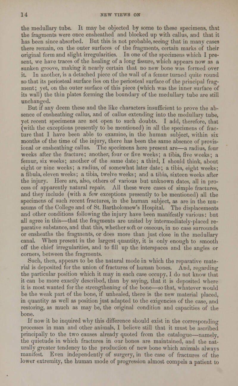 the medullary tube. It may be objected by some to these specimens, that the fragments were once ensheathed and blocked up with callus, and that it has been since absorbed. But this is not probable, seeing that in many cases there remain, on the outer surfaces of the fragments, certain marks of their original form and slight irregularities. In one of the specimens which I pre- sent, we have traces of the healing of a long fissure, which appears now as a sunken groove, making it nearly certain that no new bone was formed over it. In another, is a detached piece of the wall of a femur turned quite round so that its periosteal surface lies on the periosteal surface of the principal frag- ment; yet, on the outer surface of this piece (which was the inner surface of its wall) the thin plates forming the boundary of the medullary tube are still unchanged. But if any deem these and the like characters insufficient to prove the ab- sence of ensheathing callus, and of callus extending into the medullary tube, yet recent specimens are not open to such doubts. I add, therefore, that (with the exceptions presently to be mentioned) in all the specimens of frac- ture that I have been able to examine, in the human subject, within six months of the time of the injury, there has been the same absence of provis- ional or ensheathing callus. The specimens here present are—a radius, four weeks after the fracture; another, four or five weeks; a tibia, five weeks; a femur, six weeks; another of the same date; a third, I should think, about eight or nine weeks; a radius, of somewhat later date; a tibia, eight weeks; a fibula, eleven weeks; a tibia, twelve weeks; and a tibia, sixteen weeks after the injury. Here are, also, others of various but unknown dates, all in pro- cess of apparently natural repair. All these were cases of simple fractures, and they include (with a few exceptions presently to be mentioned) all the specimens of such recent fractures, in the human subject, as are in the mu- seums of the College and of St. Bartholomew's Hospital. The displacements and other conditions following the injury have been manifestly various: but all agree in this—that the fragments are united by intermediately-placed re- parative substance, and that this, whether soft or osseous, in no case surrounds or ensheaths the fragments, or does more than just close in the medullary canal. When present in the largest quantity, it is only enough to smooth off the chief irregularities, and to fill up the interspaces and the angles or corners, between the fragments. Such, then, appears to be the natural mode in which the reparative mate- rial is deposited for the union of fractures of human bones. And, regarding the particular position which it may in each case occupy, I do not know that it can be more exactly described, than by saying, that it is deposited where it is most wanted for the strengthening of the bone—so that, whatever would be the weak part of the bone, if unhealed, there is the new material placed, in quantity as well as position just adapted to the exigencies of the case, and restoring, as much as may be, the original condition and capacities of the bone. If now it be inquired why this difference should exist in the corresponding processes in man and other animals, I believe still that it must be ascribed principally to the two causes already quoted from the catalogue—namely, the quietude in which fractures in our bones are maintained, and the nat- urally greater tendency to the production of new bone which animals always manifest. Even independently of surgery, in the case of fractures of the lower extremity, the human mode of progression almost compels a patient to