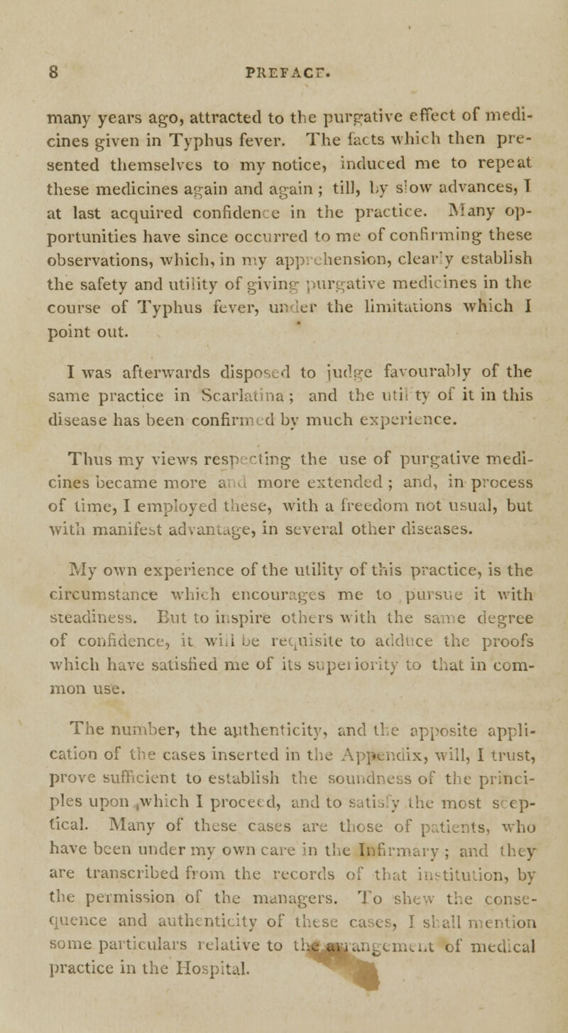 many years ago, attracted to the purgative effect of medi- cines given in Typhus fever. The facta which then pre- sented themselves to my notice, induced me to repeat these medicines again and again ; till, by slow advances, T at last acquired confidence in the practice. Many op- portunities have since occurred to me of confirming these observations, which, in my apprehension, clear'y establish the safety and utility of giving purgative medicines in the course of Typhus fever, under the limitntions which I point out. I was afterwards disposed to judge favourably of the same practice in Scarlatina; and the util'ty of it in this disease has been confirmed by much experience. Thus my views respecting the use of purgative medi- cines became more and more extended ; and, in process of time, I employed these, with a freedom not usual, but with manifest advantage, in several other diseases. My own experience of the utility of this practice, is the circumstance which encourages me to pursue it with steadiness. But to inspire others with the same degree of confidence, it will be requisite to adduce the proofs which have satisfied me of its supeiiority to that in com- mon use. The number, the authenticity, and the opposite appli- cation of the cases inserted in the Appendix, will, I trust, prove sufficient to establish the soundness of the princi- ples upon .which I proceed, and to satisfy the most scep- tical. Many of these cases are those of patients, who have been under my own care in the Infirmary ; and they are transcribed from the records of that institution, by the permission of the managers. To shew the conse- quence and authenticity of these cases, I shall mention some particulars relative to th^j^angenunt bf medical practice in the Hospital.