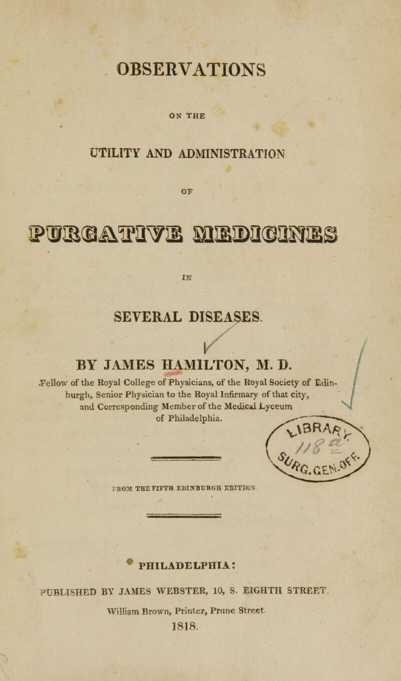 OBSERVATIONS ON THE UTILITY AND ADMINISTRATION OF 3PHIB(B^ciPW3E miMMI^IMliS IN SEVERAL DISEASES v BY JAMES HAMILTON, M. D. .Fellow of the Royal College of Physicians, of the Royal Society of Edin- burgh, Senior Physician to the Royal Infirmary of that city, and Corresponding Member of the Medical Lyceum of Philadelphia, .*- *—« 7R0M THE FIFTH EDINBURGH EDITION PHILADELPHIA: PUBLISHED BY JAMES WEBSTER, 10, S. EIGHTH STREET William Brown, Printer, Prune Street 1818.