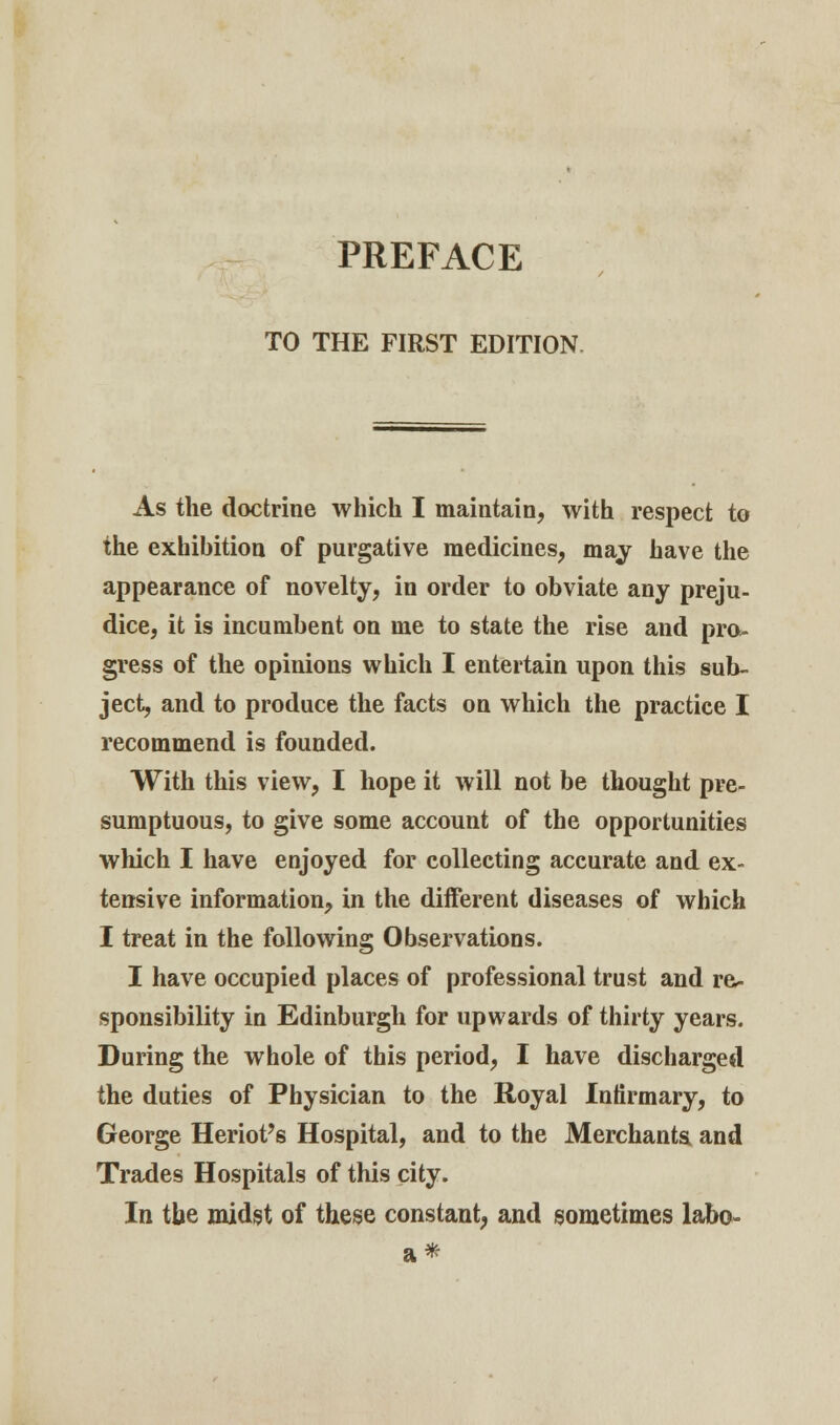 PREFACE TO THE FIRST EDITION As the doctrine which I maintain, with respect to the exhibition of purgative medicines, may have the appearance of novelty, in order to obviate any preju- dice, it is incumbent on me to state the rise and pro- gress of the opinions which I entertain upon this sub- ject, and to produce the facts on which the practice I recommend is founded. With this view, I hope it will not be thought pre- sumptuous, to give some account of the opportunities which I have enjoyed for collecting accurate and ex- tensive information, in the different diseases of which I treat in the following Observations. I have occupied places of professional trust and re- sponsibility in Edinburgh for upwards of thirty years. During the whole of this period, I have discharged the duties of Physician to the Royal Infirmary, to George Heriot's Hospital, and to the Merchants and Trades Hospitals of this city. In the midst of these constant, and sometimes labo- a*