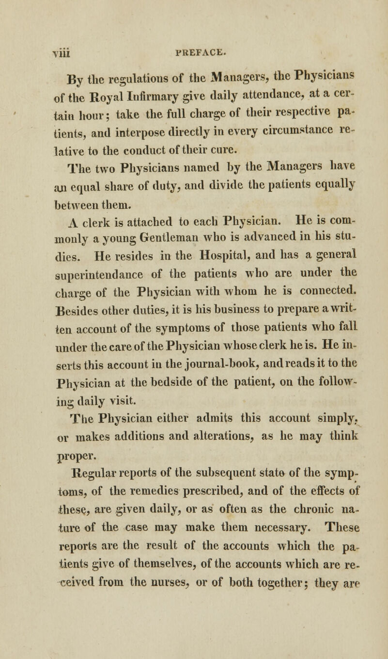 By the regulations of the Managers, the Physicians of the Royal Infirmary give daily attendance, at a cer- tain hour; take the full charge of their respective pa- tients, and interpose directly in every circumstance re- lative to the conduct of their cure. The two Physicians named by the Managers have an equal share of duty, and divide the patients equally between them. A clerk is attached to each Physician. He is com- monly a young Gentleman who is advanced in his stu- dies. He resides in the Hospital, and has a general superintendance of the patients who are under the charge of the Physician with whom he is connected. Besides other duties, it is his business to prepare a writ- ten account of the symptoms of those patients who fall under the care of the Physician whose clerk he is. He in- serts this account in the journal-book, and reads it to the Physician at the bedside of the patient, on the follow- ing daily visit. The Physician either admits this account simply,, or makes additions and alterations, as he may think proper. Regular reports of the subsequent state of the symp- toms, of the remedies prescribed, and of the effects of these, are given daily, or as often as the chronic na- ture of the case may make them necessary. These reports are the result of the accounts which the pa- tients give of themselves, of the accounts which are re- ceived from the nurses, or of both together; they are