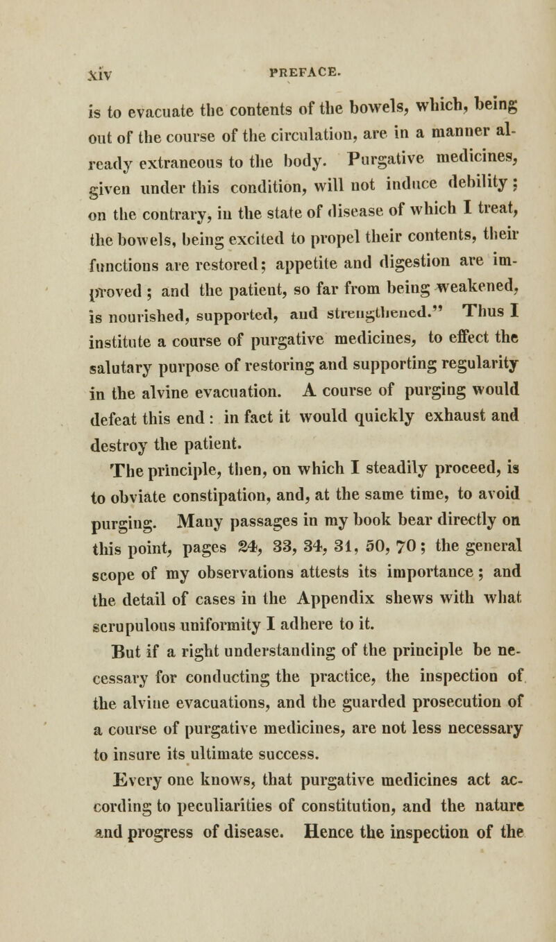 is to evacuate the contents of the bowels, which, being out of the course of the circulation, are in a manner al- ready extraneous to the body. Purgative medicines, given under this condition, will not induce debility; on the contrary, in the state of disease of which I treat, the bowels, being excited to propel their contents, their functions are restored; appetite and digestion are im- proved ; and the patient, so far from being weakened, is nourished, supported, and strengthened.53 Thus I institute a course of purgative medicines, to effect the salutary purpose of restoring and supporting regularity in the alvine evacuation. A course of purging would defeat this end : in fact it would quickly exhaust and destroy the patient. The principle, then, on which I steadily proceed, is to obviate constipation, and, at the same time, to avoid purging. Many passages in my book bear directly on this point, pages 24, 33, 34, 31, 50, 70; the general scope of my observations attests its importance; and the detail of cases in the Appendix shews with what, scrupulous uniformity I adhere to it. But if a right understanding of the principle be ne- cessary for conducting the practice, the inspection of the alvine evacuations, and the guarded prosecution of a course of purgative medicines, are not less necessary to insure its ultimate success. Every one knows, that purgative medicines act ac- cording to peculiarities of constitution, and the nature and progress of disease. Hence the inspection of the