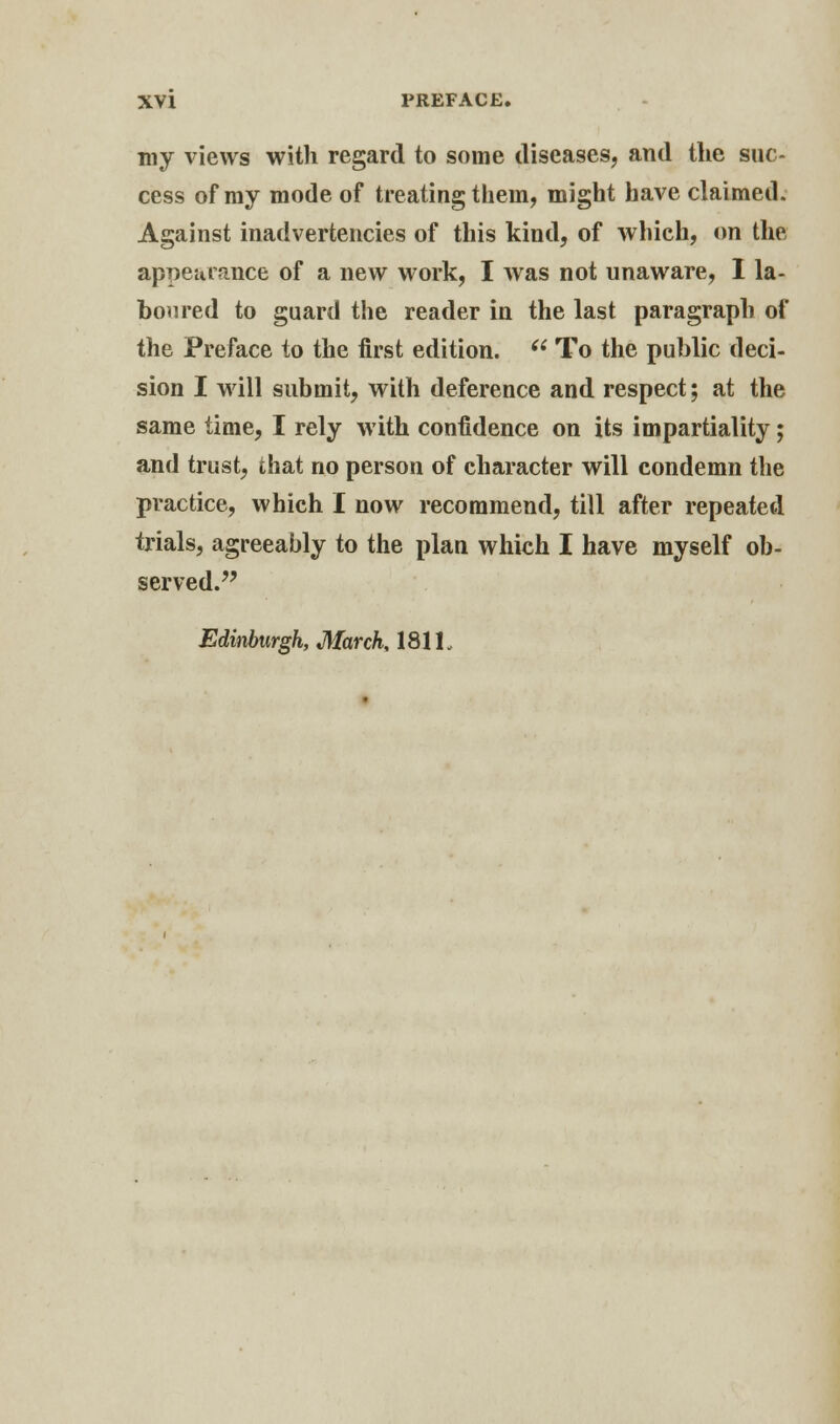 my views with regard to some diseases, and the suc- cess of my mode of treating them, might have claimed. Against inadvertencies of this kind, of which, on the appearance of a new work, I was not unaware, I la- boured to guard the reader in the last paragraph of the Preface to the first edition.  To the public deci- sion I will submit, with deference and respect; at the same time, I rely with confidence on its impartiality; and trust, that no person of character will condemn the practice, which I now recommend, till after repeated trials, agreeably to the plan which I have myself ob- served. Edinburgh, March, 181L