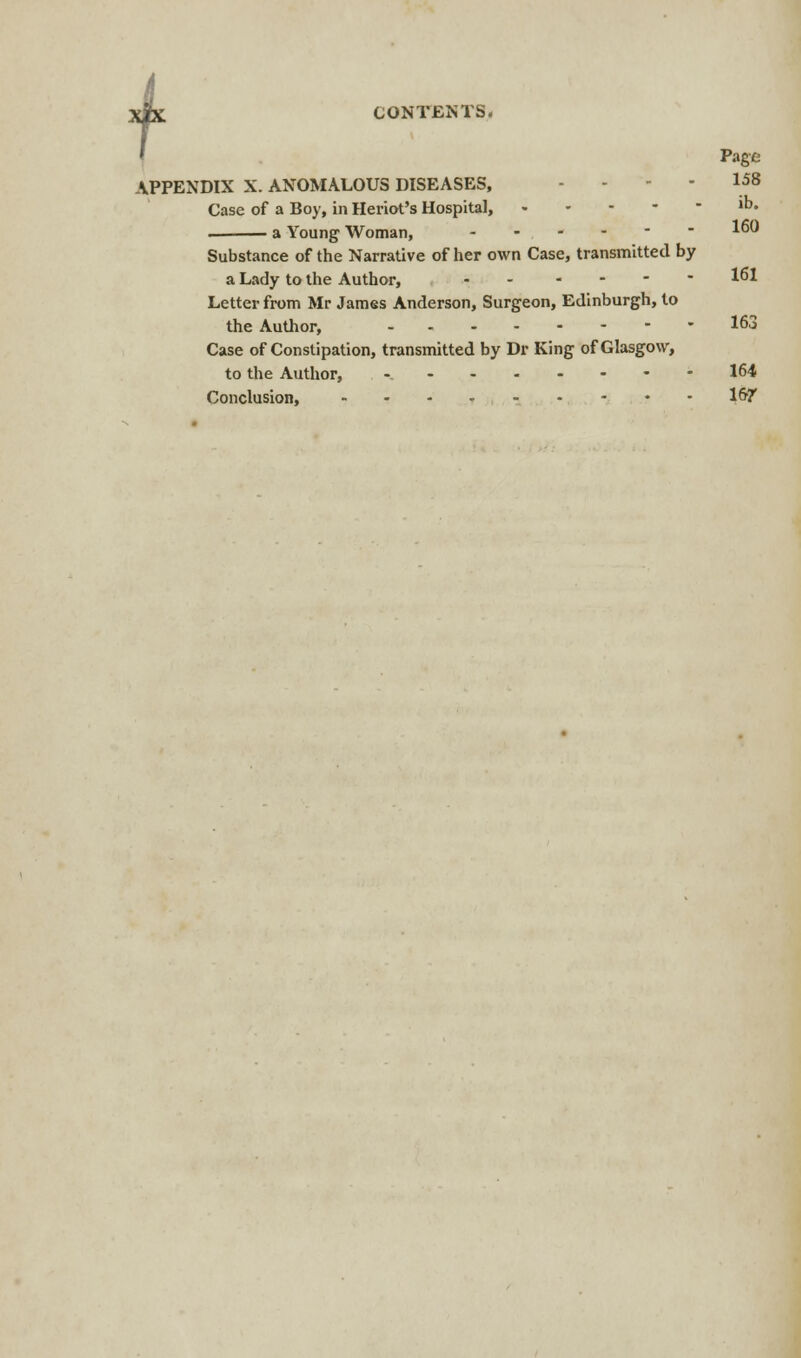 Page APPENDIX X. ANOMALOUS DISEASES, .... 158 Case of a Boy, in Heriot's Hospital, lb« . a Young Woman, - - - -   1 Substance of the Narrative of her own Case, transmitted by a Lady to the Author, - - 161 Letter from Mr James Anderson, Surgeon, Edinburgh, to the Author, 163 Case of Constipation, transmitted by Dr King of Glasgow, to the Author, - 164 Conclusion, 167