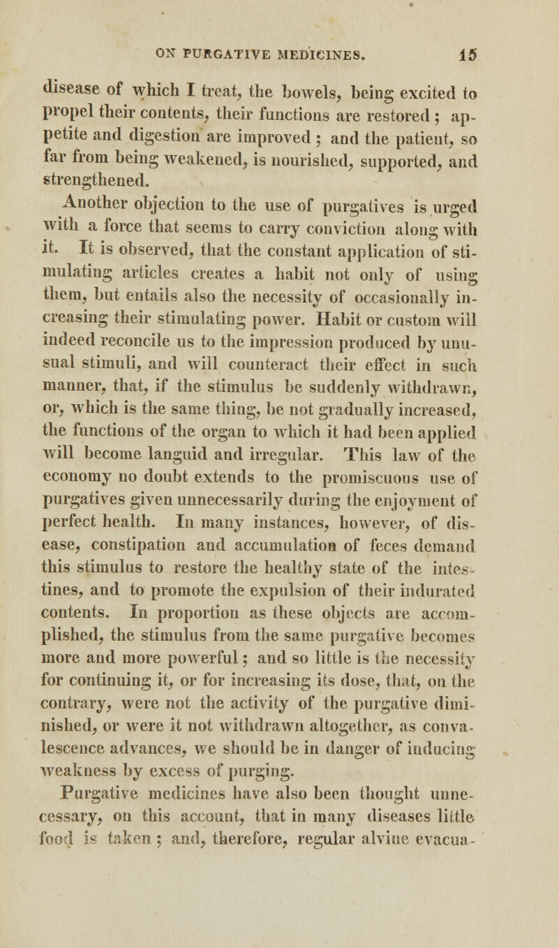 disease of which I treat, the boAvels, being excited to propel their contents, their functions are restored ; ap- petite and digestion are improved ; and the patient, so far from being weakened, is nourished, supported, and strengthened. Another objection to the use of purgatives is urged with a force that seems to carry conviction along with it. It is observed, that the constant application of sti- mulating articles creates a habit not only of using them, but entails also the necessity of occasionally in- creasing their stimulating power. Habit or custom will indeed reconcile us to the impression produced by unu- sual stimuli, and will counteract their effect in such manner, that, if the stimulus be suddenly withdrawn, or, which is the same thing, be not gradually increased, the functions of the organ to which it had been applied will become languid and irregular. This law of the economy no doubt extends to the promiscuous use of purgatives given unnecessarily during the enjoyment of perfect health. In many instances, however, of dis- ease, constipation and accumulation of feces demand this stimulus to restore the healthy state of the intes- tines, and to promote the expulsion of their indurated contents. In proportion as these objects are accom- plished, the stimulus from the same purgative becomes more and more powerful; and so little is the necessity for continuing it, or for increasing its dose, that, on the contrary, were not the activity of the purgative dimi- nished, or were it not withdrawn altogether, as conva- lescence advances, we should be in danger of inducing weakness by excess of purging. Purgative medicines have also been thought unne- cessary, on this account, that in many diseases little food is taken ; and, therefore, regular alviue evacua-