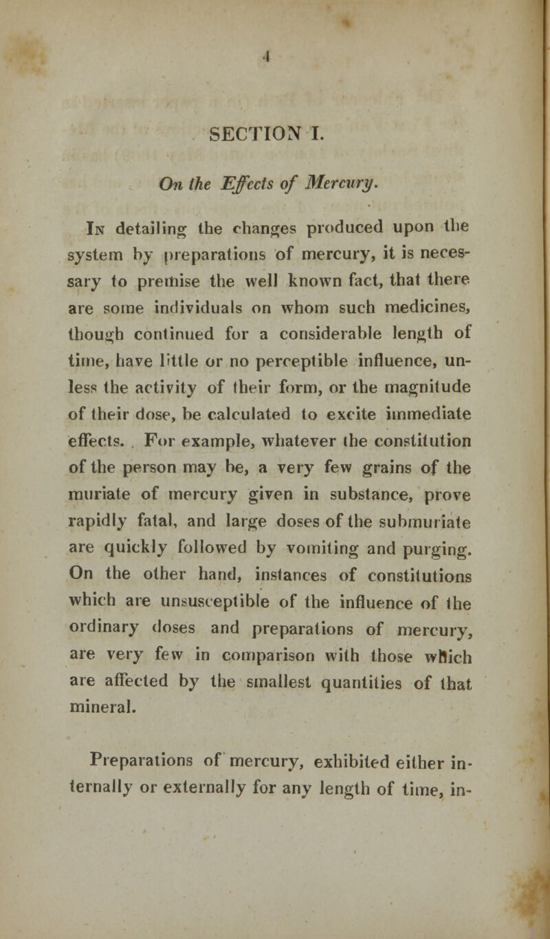 On the Effects of Mercury. In detailing the changes produced upon the system by preparations of mercury, it is neces- sary to premise the well known fact, that there are some individuals on whom such medicines, though continued for a considerable length of time, have little or no perceptible influence, un- less the activity of their form, or the magnitude of their dose, be calculated to excite immediate effects. For example, whatever the constitution of the person may be, a very few grains of the muriate of mercury given in substance, prove rapidly fatal, and large doses of the submuriate are quickly followed by vomiting and purging. On the other hand, instances of constitutions which are unsusceptible of the influence of the ordinary doses and preparations of mercury, are very few in comparison with those wftich are affected by the smallest quantities of that mineral. Preparations of mercury, exhibited either in- ternally or externally for any length of time, in-