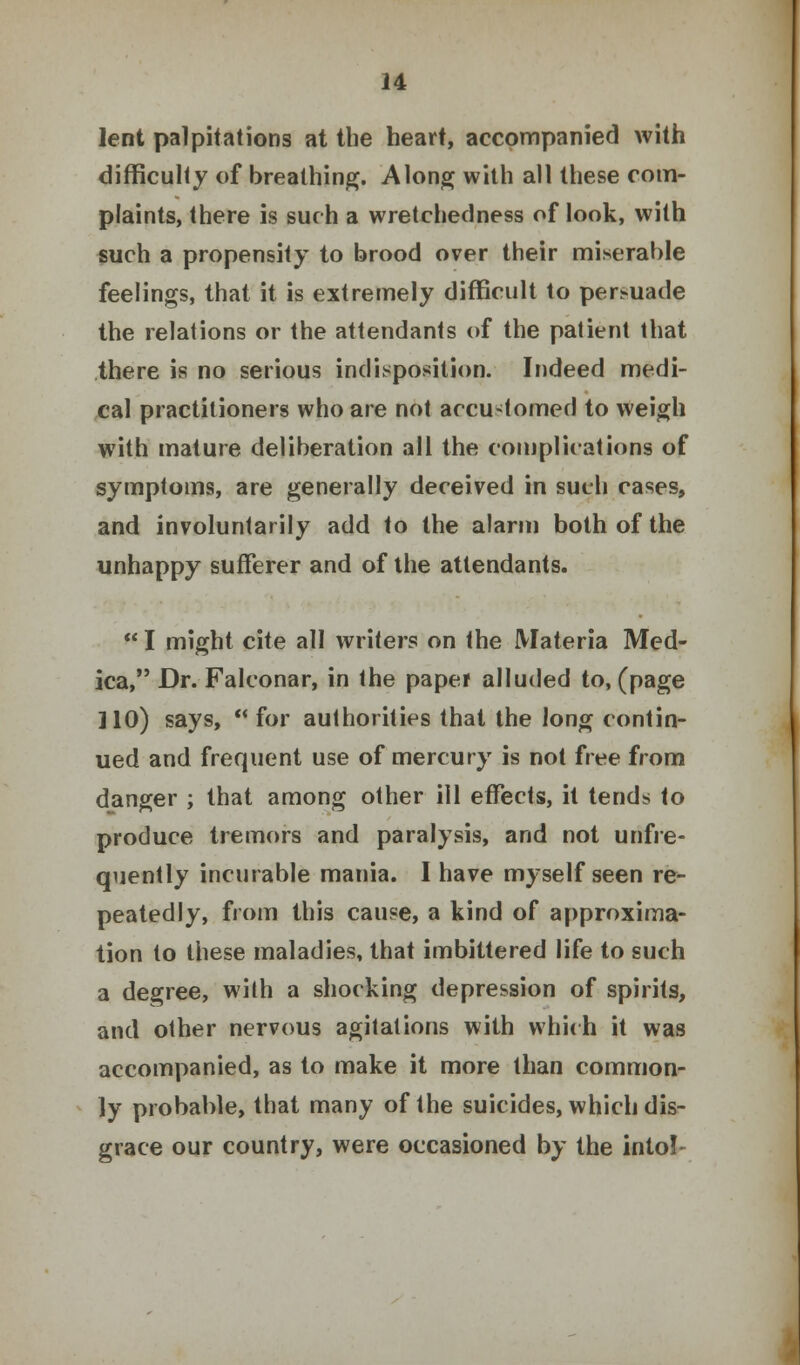 lent palpitations at the heart, accompanied with difficulty of breathing. Along with all these com- plaints, there is such a wretchedness of look, with such a propensity to brood over their miserable feelings, that it is extremely difficult to persuade the relations or the attendants of the patient that there is no serious indisposition. Indeed medi- cal practitioners who are not accustomed to weigh with mature deliberation all the complications of symptoms, are generally deceived in such cases, and involuntarily add to the alarm both of the unhappy sufferer and of the attendants.  I might cite all writers on the Materia Med- ica, Dr. Falconar, in the paper alluded to, (page 110) says,  for authorities that the long contin- ued and frequent use of mercury is not free from danger ; that among other ill effects, it tends to produce tremors and paralysis, and not (infre- quently incurable mania. I have myself seen re- peatedly, from this cause, a kind of approxima- tion to these maladies, that imbittered life to such a degree, with a shocking depression of spirits, and other nervous agitations with which it was accompanied, as to make it more than common- ly probable, that many of the suicides, which dis- grace our country, were occasioned by the into!-