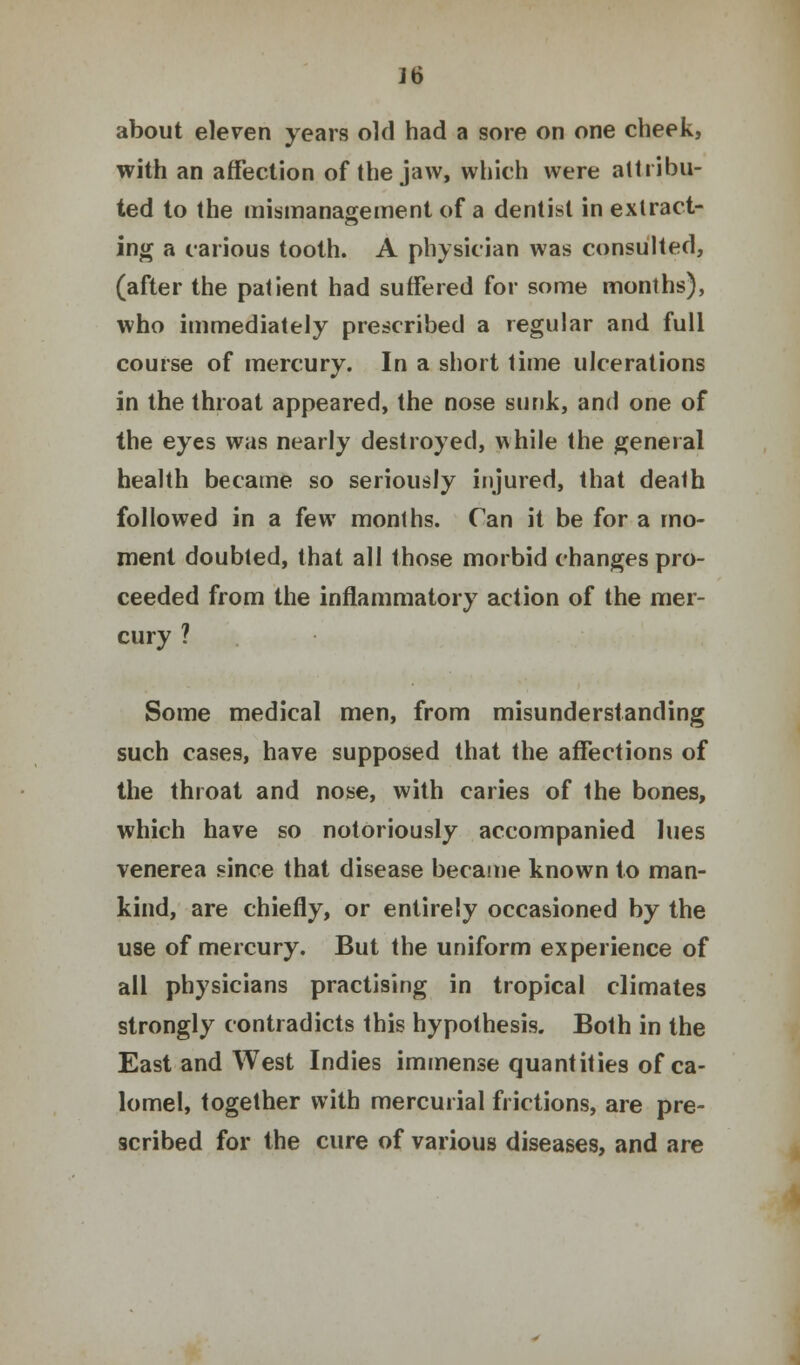 ]6 about eleven years old had a sore on one cheek, with an affection of the jaw, which were attribu- ted to the mismanagement of a dentist in extract- ing a carious tooth. A physician was consulted, (after the patient had suffered for some months), who immediately prescribed a regular and full course of mercury. In a short time ulcerations in the throat appeared, the nose sunk, and one of the eyes was nearly destroyed, while the general health became so seriously injured, that death followed in a few months. Can it be for a mo- ment doubted, that all those morbid changes pro- ceeded from the inflammatory action of the mer- cury ? Some medical men, from misunderstanding such cases, have supposed that the affections of the throat and nose, with caries of the bones, which have so notoriously accompanied lues venerea since that disease became known to man- kind, are chiefly, or entirely occasioned by the use of mercury. But the uniform experience of all physicians practising in tropical climates strongly contradicts this hypothesis. Both in the East and West Indies immense quantities of ca- lomel, together with mercurial frictions, are pre- scribed for the cure of various diseases, and are