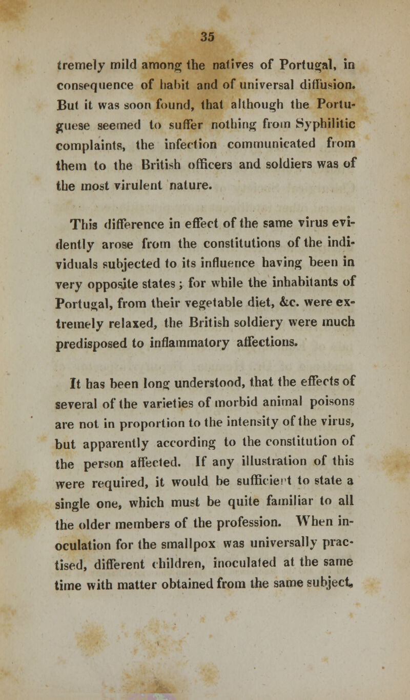 tremely mild among the natives of Portugal, in consequence of habit and of universal diffusion. But it was soon found, that although the Portu- guese seemed to suffer nothing from Syphilitic complaints, the infection communicated from them to the British officers and soldiers was of the most virulent nature. This difference in effect of the same virus evi- dently arose from the constitutions of the indi- viduals subjected to its influence having been in very opposite states ; for while the inhabitants of Portugal, from their vegetable diet, &c. were ex- tremely relaxed, the British soldiery were much predisposed to inflammatory affections. It has been long understood, that the effects of several of the varieties of morbid animal poisons are not in proportion to the intensity of the virus, but apparently according to the constitution of the person affected. If any illustration of this were required, it would be sufficient to state a single one, which must be quite familiar to all the older members of the profession. When in- oculation for the smallpox was universally prac- tised, different children, inoculated at the same time with matter obtained from the same subject,