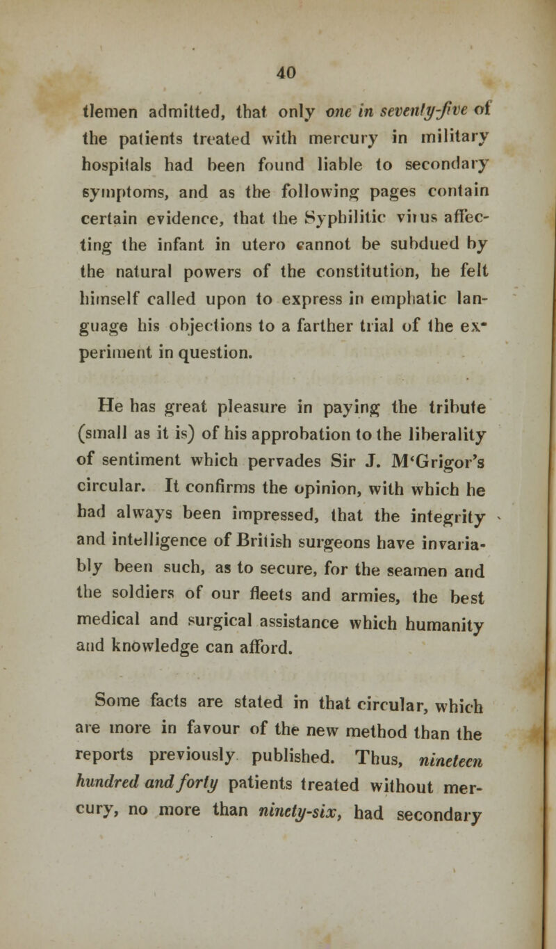 tlemen admitted, that only one in sevenfy-fve of the patients treated with mercury in military hospitals had been found liable to secondary symptoms, and as the following pages contain certain evidence, that the Syphilitic viius affec- ting the infant in utero cannot be subdued by the natural powers of the constitution, he felt himself called upon to express in emphatic lan- guage his objections to a farther trial of the ex- periment in question. He has great pleasure in paying the tribute (small as it is) of his approbation to the liberality of sentiment which pervades Sir J. M'Grigor's circular. It confirms the opinion, with which he had always been impressed, that the integrity and intelligence of British surgeons have invaria- bly been such, as to secure, for the seamen and the soldiers of our fleets and armies, the best medical and surgical assistance which humanity and knowledge can afford. Some facts are stated in that circular, which are more in favour of the new method than the reports previously published. Thus, nineteen hundred and forty patients treated without mer- cury, no more than ninety-six, had secondary