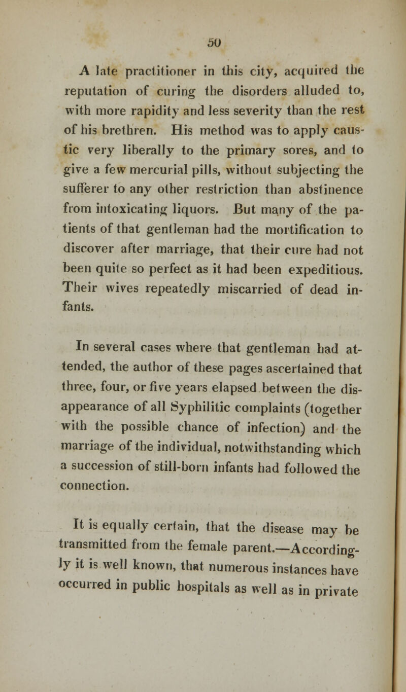 A late practitioner in this city, acquired the reputation of curing the disorders alluded to, with more rapidity and less severity than the rest of his brethren. His method was to apply caus- tic very liberally to the primary sores, and to give a few mercurial pills, without subjecting the sufferer to any other restriction than abstinence from intoxicating liquors. But many of the pa- tients of that gentleman had the mortification to discover after marriage, that their cure had not been quite so perfect as it had been expeditious. Their wives repeatedly miscarried of dead in- fants. In several cases where that gentleman had at- tended, the author of these pages ascertained that three, four, or five years elapsed between the dis- appearance of all Syphilitic complaints (together with the possible chance of infection) and the marriage of the individual, notwithstanding which a succession of still-born infants had followed the connection. It is equally certain, that the disease may be transmitted from the female parent.—According- ly it is well known, that numerous instances have occurred in public hospitals as well as in private