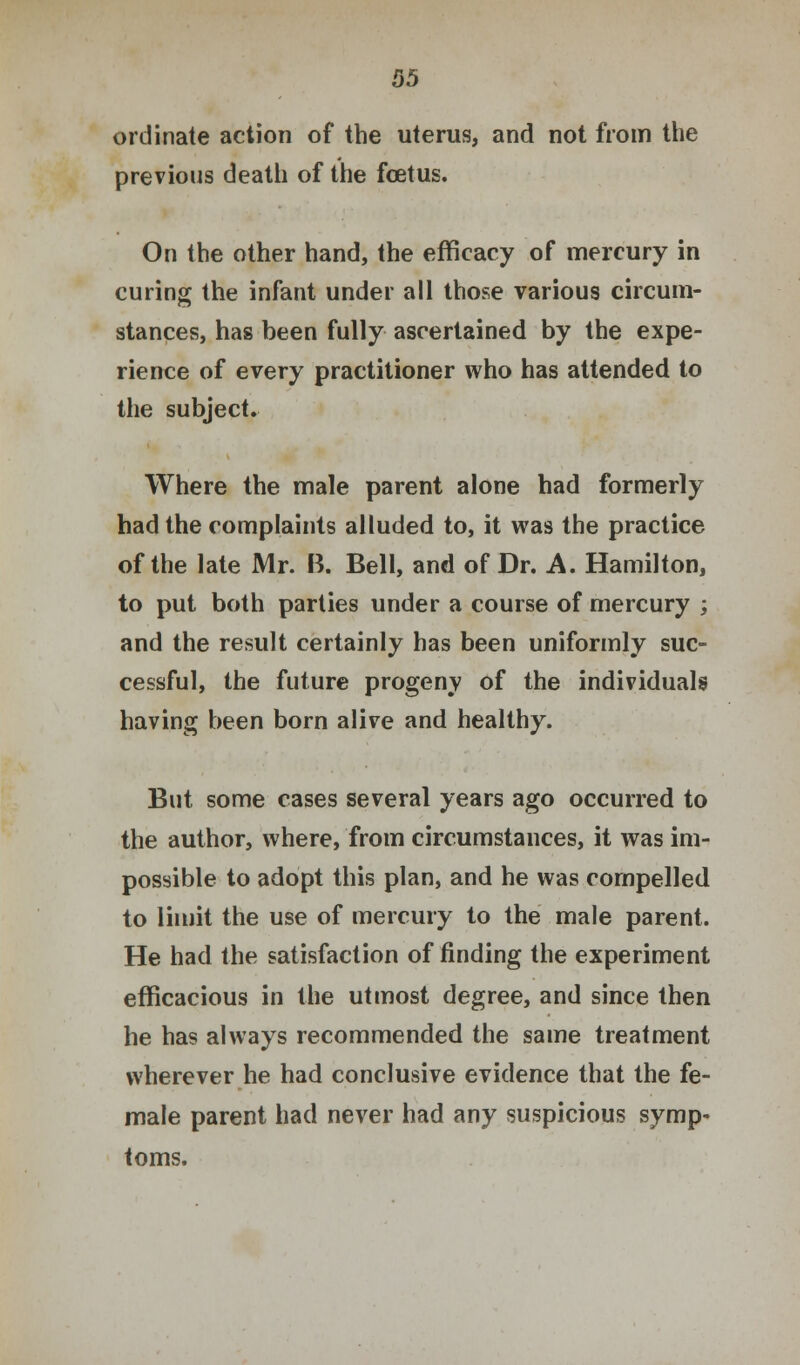 ordinate action of the uterus, and not from the previous death of the foetus. On the other hand, the efficacy of mercury in curing the infant under all those various circum- stances, has been fully ascertained by the expe- rience of every practitioner who has attended to the subject. Where the male parent alone had formerly had the complaints alluded to, it was the practice of the late Mr. B. Bell, and of Dr. A. Hamilton, to put both parties under a course of mercury ; and the result certainly has been uniformly suc- cessful, the future progeny of the individuals having been born alive and healthy. But some cases several years ago occurred to the author, where, from circumstances, it was im- possible to adopt this plan, and he was compelled to limit the use of mercury to the male parent. He had the satisfaction of finding the experiment efficacious in the utmost degree, and since then he has always recommended the same treatment wherever he had conclusive evidence that the fe- male parent had never had any suspicious symp- toms.