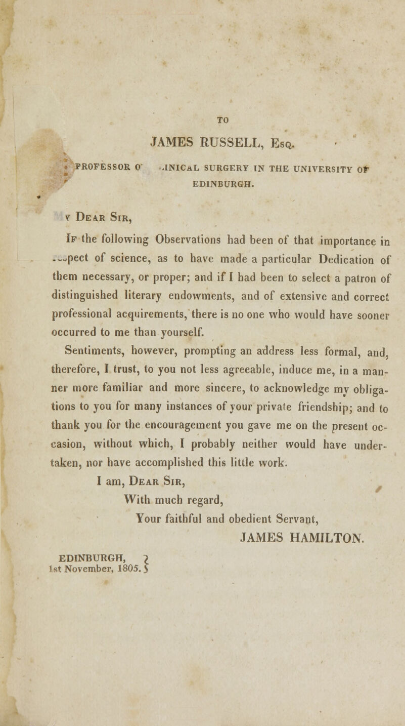 TO JAMES RUSSELL, Esq. « PROFESSOR 0 .INICaL SURGERY IN THE UNIVERSITY OF EDINBURGH. v Dear Sir, If the following Observations had been of that importance in .^pect of science, as to have made a particular Dedication of them necessary, or proper; and if I had been to select a patron of distinguished literary endowments, and of extensive and correct professional acquirements, there is no one who would have sooner occurred to me than yourself. Sentiments, however, prompting an address less formal, and therefore, I trust, to you not less agreeable, induce me, in a man- ner more familiar and more sincere, to acknowledge my obliga- tions to you for many instances of your pri vale friendship; and to thank you for the encouragement you gave me on the present oc- casion, without which, I probably neither would have under- taken, nor have accomplished this little work. I am, Dear Sir, With much regard, Your faithful and obedient Servant, JAMES HAMILTON. EDINBURGH, } 1st November, 1805. $