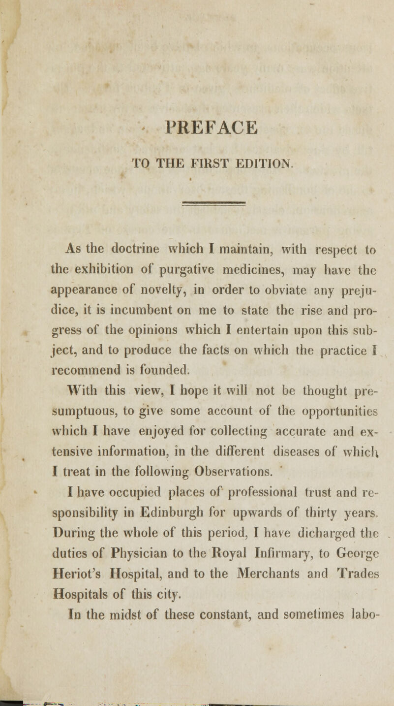 PREFACE TO THE FIRST EDITION. As the doctrine which I maintain, with respect to the exhibition of purgative medicines, may have the appearance of novelty, in order to obviate any preju- dice, it is incumbent on me to state the rise and pro- gress of the opinions which I entertain upon this sub- ject, and to produce the facts on which the practice I recommend is founded. With this view, I hope it will not be thought pre- sumptuous, to give some account of the opportunities which I have enjoyed for collecting accurate and ex- tensive information, in the different diseases of which I treat in the following Observations. I have occupied places of professional trust and re- sponsibility in Edinburgh for upwards of thirty years. During the whole of this period, I have dicharged the duties of Physician to the Royal Infirmary, to George Heriot's Hospital, and to the Merchants and Trades Hospitals of this city. In the midst of these constant, and sometimes labo-