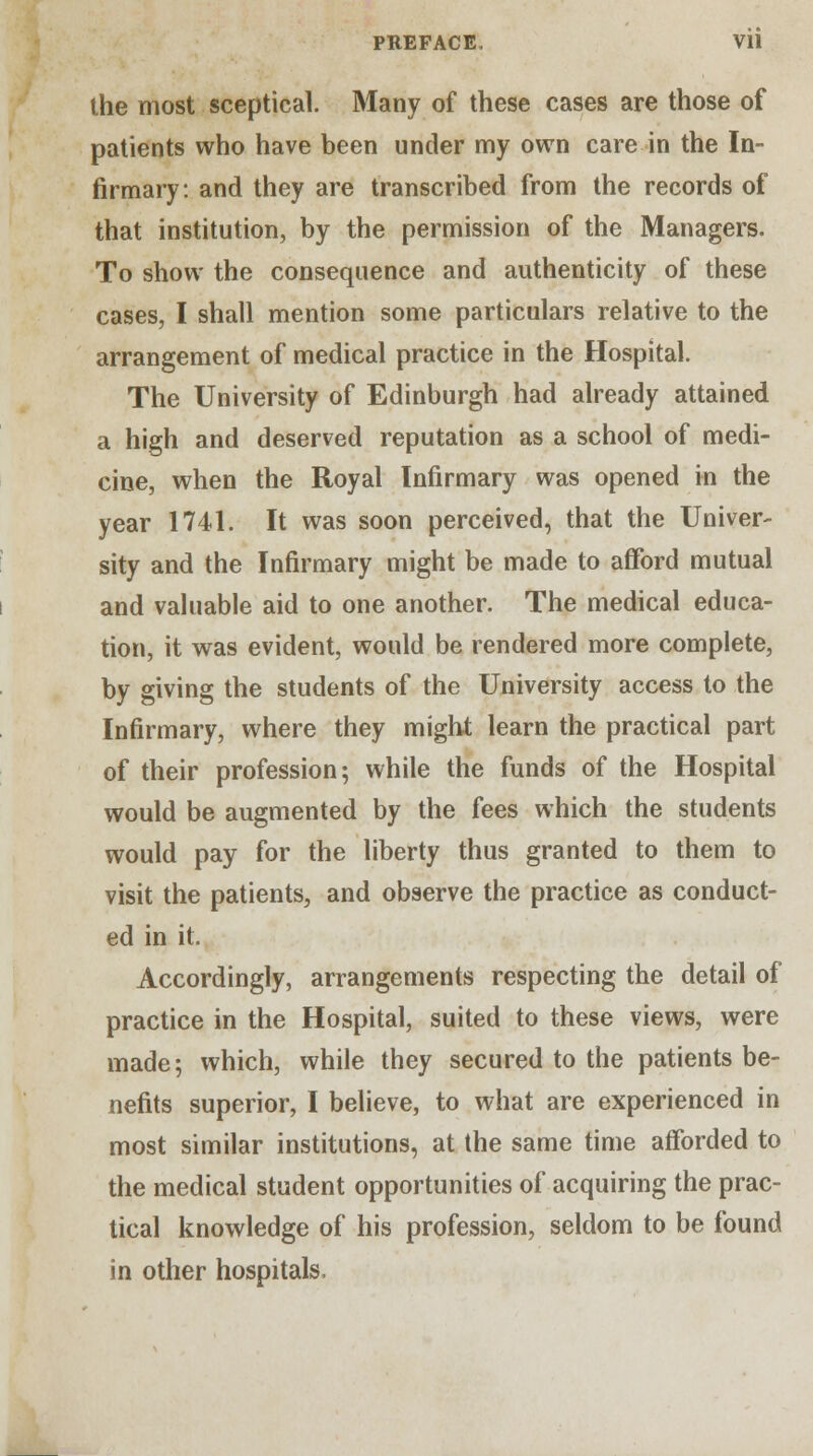 the most sceptical. Many of these cases are those of patients who have been under my own care in the In- firmary, and they are transcribed from the records of that institution, by the permission of the Managers. To show the consequence and authenticity of these cases, I shall mention some particulars relative to the arrangement of medical practice in the Hospital. The University of Edinburgh had already attained a high and deserved reputation as a school of medi- cine, when the Royal Infirmary was opened in the year 1741. It was soon perceived, that the Univer- sity and the Infirmary might be made to afford mutual and valuable aid to one another. The medical educa- tion, it was evident, would be rendered more complete, by giving the students of the University access to the Infirmary, where they might learn the practical part of their profession; while the funds of the Hospital would be augmented by the fees which the students would pay for the liberty thus granted to them to visit the patients, and observe the practice as conduct- ed in it. Accordingly, arrangements respecting the detail of practice in the Hospital, suited to these views, were made; which, while they secured to the patients be- nefits superior, I believe, to what are experienced in most similar institutions, at the same time afforded to the medical student opportunities of acquiring the prac- tical knowledge of his profession, seldom to be found in other hospitals.