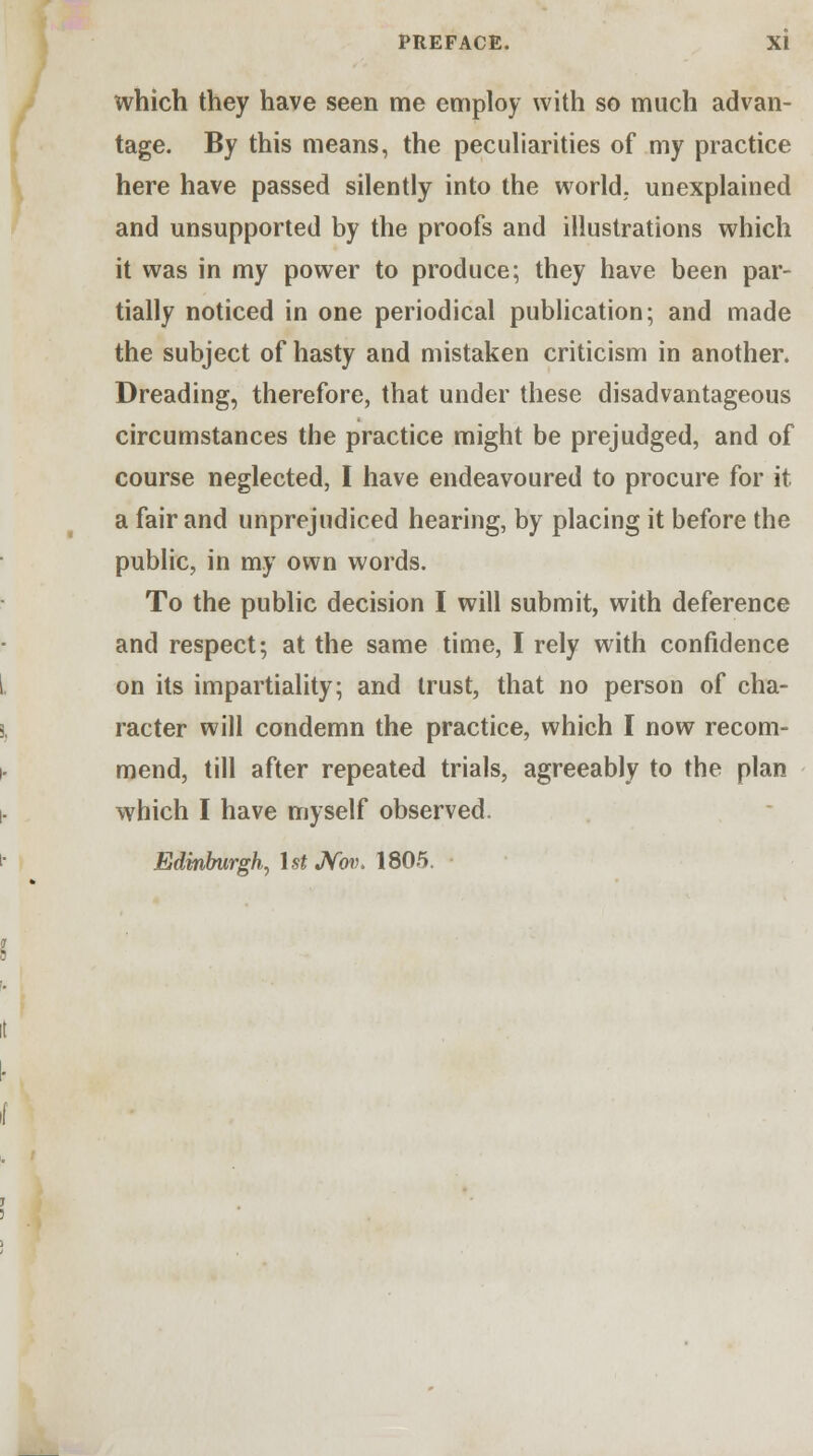 which they have seen me employ with so much advan- tage. By this means, the peculiarities of my practice here have passed silently into the world, unexplained and unsupported by the proofs and illustrations which it was in my power to produce; they have been par- tially noticed in one periodical publication; and made the subject of hasty and mistaken criticism in another. Dreading, therefore, that under these disadvantageous circumstances the practice might be prejudged, and of course neglected, I have endeavoured to procure for it a fair and unprejudiced hearing, by placing it before the public, in my own words. To the public decision I will submit, with deference and respect; at the same time, I rely with confidence on its impartiality; and trust, that no person of cha- racter will condemn the practice, which I now recom- mend, till after repeated trials, agreeably to the plan which I have myself observed. Edinburgh, \st Nov. 1805.