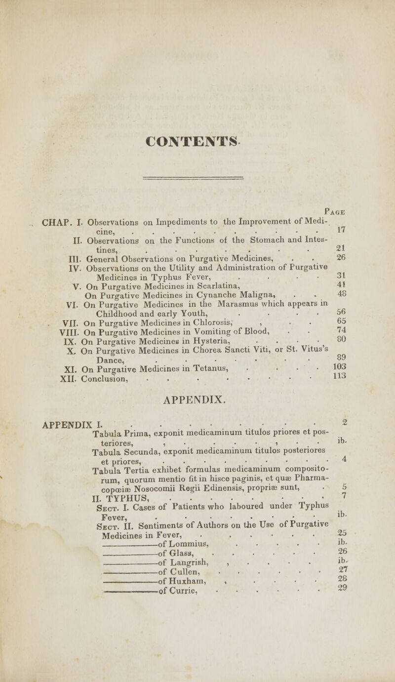 CONTENTS- 17 Page CHAP. I. Observations on Impediments to the Improvement of Medi cine, II. Observations on the Functions of the Stomach and Intes- tines, ....... 21 III. General Observations on Purgative Medicines, . . 26 IV- Observations on the Utility and Administration of Purgative Medicines in Typhus Fever, . . . . 31 V. On Purgative Medicines in Scarlatina, 41 On Purgative Medicines in Cynanche Maligna, . . 48 VI. On Purgative Medicines in the Marasmus which appears in Childhood and early Youth, . . . . 56 VII. On Purgative Medicines in Chlorosis, , . . 65 VIII. On Purgative Medicines in Vomiting of Blood, . . 74 IX. On Purgative Medicines in Hysteria, . . • .  , 80 X. On Purgative Medicines in Chorea Sancti Viti, or St. Vitus's Dance, . • ... 89 XI. On Purgative Medicines in Tetanus, . ... 103 XII. Conclusion, • . 113 APPENDIX. APPENDIX 1 2 Tabula Prima, exponit medicaminum titulos pnores et pos- teriores, , • ...... lb. Tabula Secunda, exponit medicaminum titulos postenores et priores, • 4 Tabula Tertia exhibet formulas medicaminum composito- rum, quorum mentio fit in hisce paginis, et quae Pharma- copoeia Nosocomii Regii Edinensis, propriae sunt, . 5 II. TYPHUS, ■ ■ 7 Sect. I. Cases of Patients who laboured under Typhus Fever, • • • • \ lb' Sect. II. Sentiments of Authors on the Use of Purgative Medicines in Fever, . 25 ofLommius, m- -of Glass, 26 of Langrish, , ib. ofCullen, 27 ofHuxham, 28 ■ ofCurrie, 2