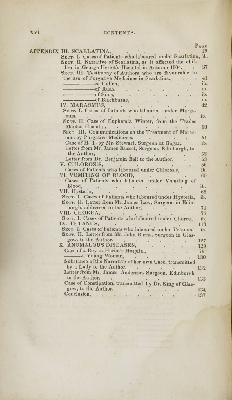 Page APPENDIX III. SCARLATINA, . . '. . 29 Sect. I. Cases of Patients who laboured under Scarlatina, ib. Sect. II. Narrative of Scarlatina, as it affected the chil- dren in George Heriot's Hospital in Autumn 1804, • 37 Sect. III. Testimony of Authors who are favourable to the use of Purgative Medicines in Scarlatina, • ■ 41 ofCullen, ib. of Rush, ...... ib. of Sims, ...... ib. of Blackburne, ... . ib. IV. MARASMUS, ..... 42 Sect. I. Cases of Patients who laboured under Maras- mus, ... ...... ib. Sect. II. Case of Euphemia Winter, from the Trades Maiden Hospital, . ... 50 Sect. III. Communications on the Treatment of Maras- mus by Purgative Medicines, . . . . 51 Case of H. T. by Mr. Stewart, Surgeon at Gogar, . ib. Letter from Mr. James Russel, Surgeon, Edinburgh, to the Author, . 52 Letter from Dr. Benjamin Bell to the Author, . 53 V. CHLOROSIS, 56 Cases of Patients who laboured under Chlorosis, . ib. VI. VOMITING OF BLOOD, ... 60 Cases of Patients who laboured under Vomiting of Blood, .. . , . . . ib. VII. Hysteria, . . . . 66 Sect. I. Cases of Patients who laboured under Hysteria, ib. Sect. II. Letter from Mr. James Law, Surgeon in Edin- burgh, addressed to the Author, . . . . 71 VIII. CHOREA, 73 Sect. I. Cases of Patients who laboured under Chorea, ib, IX. TETANUS, 113 Sect. I. Cases of Patients who laboured under Tetanus, ib. Sect. II. Letter from Mr. John Burns, Surgeon in Glas- gow, to the Author, ...... 127 X. ANOMALOUS DISEASES, . . .129 Case of a Boy in Heriot's Hospital, ... ib. a Young Woman, . . ... 130 Substance of the Narrative of her own Case, transmitted by a Lady to the Author, 132 Letter from Mr. James Anderson, Surgeon, Edinburgh to the Author, . . .... 133 Case of Constipation, transmitted by Dr. King of Glas- gow, to the Author, . . . 134 Conclusion, . 137