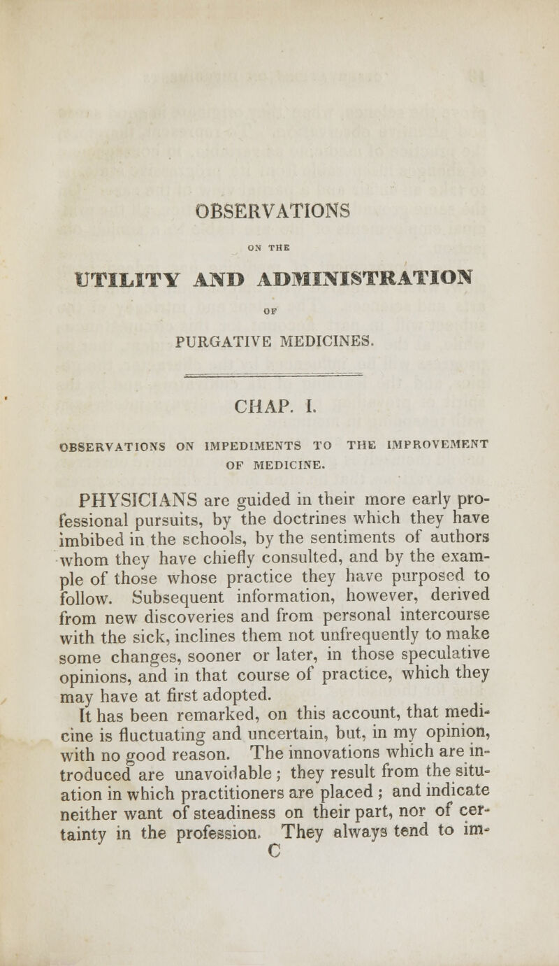 OBSERVATIONS ON THE UTILITY AND ADMINISTRATION OF PURGATIVE MEDICINES. CHAP. I. OBSERVATIONS ON IMPEDIMENTS TO THE IMPROVEMENT OF MEDICINE. PHYSICIANS are guided in their more early pro- fessional pursuits, by the doctrines which they have imbibed in the schools, by the sentiments of authors whom they have chiefly consulted, and by the exam- ple of those whose practice they have purposed to follow. Subsequent information, however, derived from new discoveries and from personal intercourse with the sick, inclines them not unfrequently to make some changes, sooner or later, in those speculative opinions, and in that course of practice, which they may have at first adopted. It has been remarked, on this account, that medi- cine is fluctuating and uncertain, but, in my opinion, with no good reason. The innovations which are in- troduced are unavoidable; they result from the situ- ation in which practitioners are placed ; and indicate neither want of steadiness on their part, nor of cer- tainty in the profession. They always tend to im- C