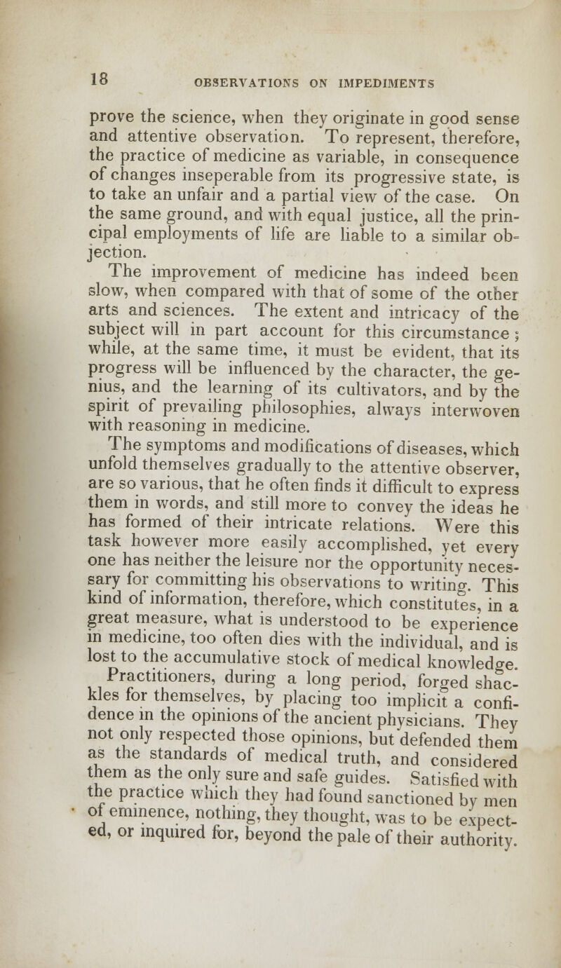 prove the science, when they originate in good sense and attentive observation. To represent, therefore, the practice of medicine as variable, in consequence of changes inseperable from its progressive state, is to take an unfair and a partial view of the case. On the same ground, and with equal justice, all the prin- cipal employments of life are liable to a similar ob- jection. The improvement of medicine has indeed been slow, when compared with that of some of the other arts and sciences. The extent and intricacy of the subject will in part account for this circumstance; while, at the same time, it must be evident, that its progress will be influenced by the character, the ge- nius, and the learning of its cultivators, and by the spirit of prevailing philosophies, always interwoven with reasoning in medicine. The symptoms and modifications of diseases, which unfold themselves gradually to the attentive observer, are so various, that he often finds it difficult to express them in words, and still more to convey the ideas he has formed of their intricate relations. Were this task however more easily accomplished, yet every one has neither the leisure nor the opportunity neces- sary for committing his observations to writing. This kind of information, therefore, which constitutes, in a great measure, what is understood to be experience in medicine, too often dies with the individual, and is lost to the accumulative stock of medical knowledge Practitioners, during a long period, forged shac- kles for themselves, by placing too implicit a confi- dence in the opinions of the ancient physicians They not only respected those opinions, but defended them as the standards of medical truth, and considered them as the only sure and safe guides. Satisfied with the practice which they had found sanctioned by men of eminence, nothing, they thought, was to be expect- ed, or inquired for, beyond the pale of their authority.