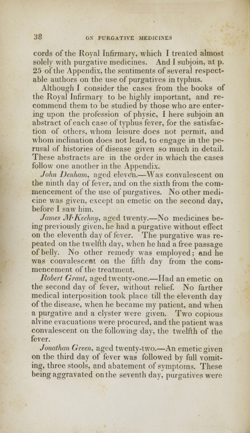 cords of the Royal Infirmary, which I treated almost solely with purgative medicines. And I subjoin, at p. 25 of the Appendix, the sentiments of several respect- able authors on the use of purgatives in typhus. Although I consider the cases from the books of the Royal Infirmary to be highly important, and re- commend them to be studied by those who are enter- ing upon the profession of physic, I here subjoin an abstract of each case of typhus fever, for the satisfac- tion of others, whom leisure does not permit, and whom inclination does not lead, to engage in the pe- rusal of histories of disease given so much in detail. These abstracts are in the order in which the cases follow one another in the Appendix. John Dcnham, aged eleven.—Was convalescent on the ninth day of fever, and on the sixth from the com- mencement of the use of purgatives. No other medi- cine was given, except an emetic on the second day, before I saw him. James M'-Kcchny, aged twenty.—No medicines be- ing previously given, he had a purgative without effect on the eleventh day of fever. The purgative was re- peated on the twelfth day, when he had a free passage of belly. No other remedy was employed; and he was convalescent on the fifth day from the com- mencement of the treatment. Robert Grant, aged twenty-one.—Had an emetic on the second day of fever, without relief. No farther medical interposition took place till the eleventh day of the disease, when he became my patient, and when a purgative and a clyster were given. Two copious alvine evacuations were procured, and the patient was convalescent on the following day, the twelfth of the fever. Jonathan Green, aged twenty-two.—An emetic given on the third day of fever was followed by full vomit- ing, three stools, and abatement of symptoms. These being aggravated on the seventh day, purgatives were