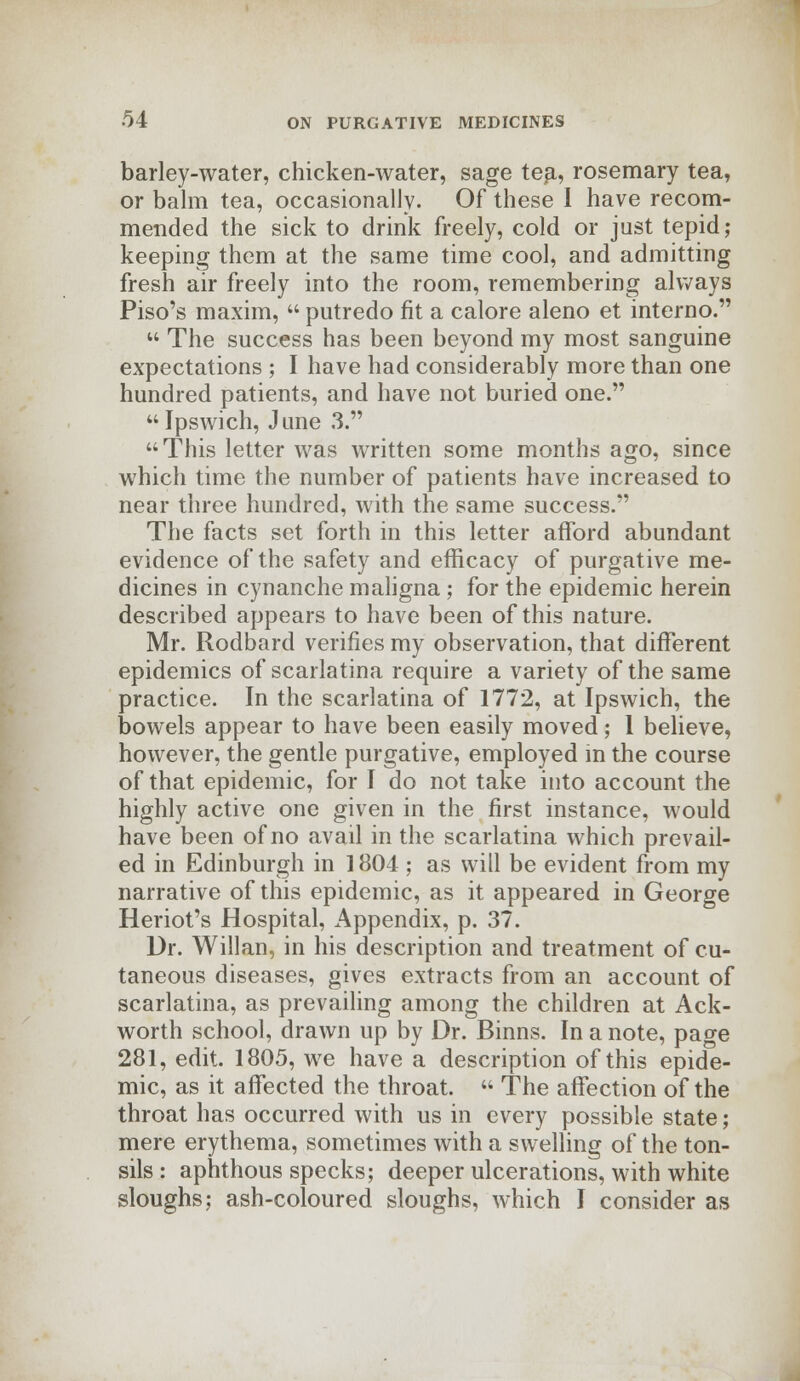 barley-water, chicken-water, sage tea, rosemary tea, or balm tea, occasionally. Of these I have recom- mended the sick to drink freely, cold or just tepid; keeping them at the same time cool, and admitting fresh air freely into the room, remembering always Piso's maxim,  putredo fit a calore aleno et interno.  The success has been beyond my most sanguine expectations ; I have had considerably more than one hundred patients, and have not buried one. Ipswich, June 3.  This letter was written some months ago, since which time the number of patients have increased to near three hundred, with the same success. The facts set forth in this letter afford abundant evidence of the safety and efficacy of purgative me- dicines in cynanche maligna ; for the epidemic herein described appears to have been of this nature. Mr. Rodbard verifies my observation, that different epidemics of scarlatina require a variety of the same practice. In the scarlatina of 1772, at Ipswich, the bowels appear to have been easily moved; 1 believe, however, the gentle purgative, employed in the course of that epidemic, for I do not take into account the highly active one given in the first instance, would have been of no avail in the scarlatina which prevail- ed in Edinburgh in 1804 ; as will be evident from my narrative of this epidemic, as it appeared in George Heriot's Hospital, Appendix, p. 37. Dr. Willan, in his description and treatment of cu- taneous diseases, gives extracts from an account of scarlatina, as prevailing among the children at Ack- worth school, drawn up by Dr. Binns. In a note, page 281, edit. 1805, we have a description of this epide- mic, as it affected the throat.  The affection of the throat has occurred with us in every possible state; mere erythema, sometimes with a swelling of the ton- sils : aphthous specks; deeper ulcerations, with white sloughs; ash-coloured sloughs, which I consider as