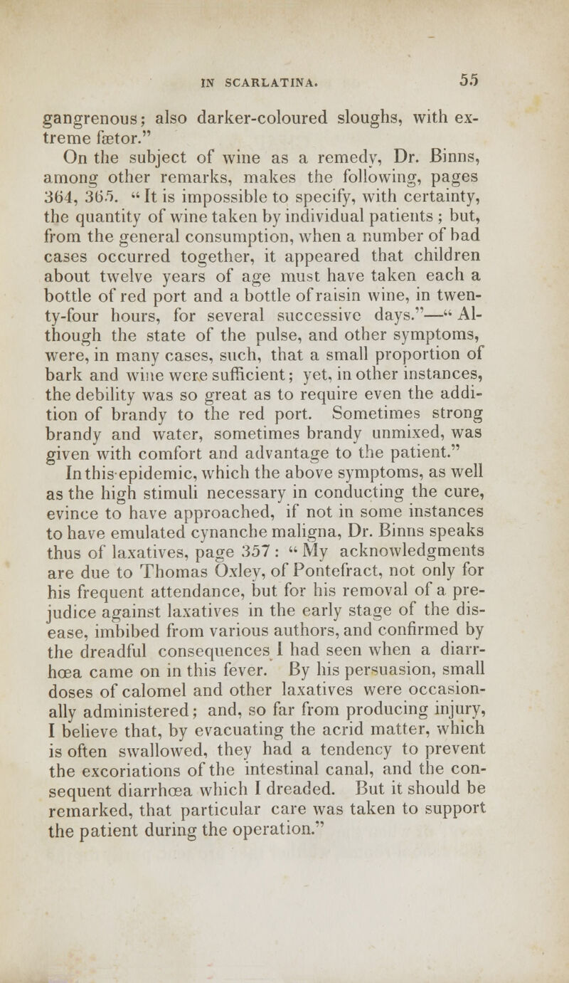 gangrenous; also darker-coloured sloughs, with ex- treme faetor. On the subject of wine as a remedy, Dr. Binns, among other remarks, makes the following, pages 364, 365. «It is impossible to specify, with certainty, the quantity of wine taken by individual patients ; but, from the general consumption, when a number of bad cases occurred together, it appeared that children about twelve years of age must have taken each a bottle of red port and a bottle of raisin wine, in twen- ty-four hours, for several successive days.— Al- though the state of the pulse, and other symptoms, were, in many cases, such, that a small proportion of bark and wine were sufficient; yet, in other instances, the debility was so great as to require even the addi- tion of brandy to the red port. Sometimes strong brandy and water, sometimes brandy unmixed, was given with comfort and advantage to the patient. In this epidemic, which the above symptoms, as well as the high stimuli necessary in conducting the cure, evince to have approached, if not in some instances to have emulated cynanche maligna, Dr. Binns speaks thus of laxatives, page 357 :  My acknowledgments are due to Thomas Oxley, of Pontefract, not only for his frequent attendance, but for his removal of a pre- judice against laxatives in the early stage of the dis- ease, imbibed from various authors, and confirmed by the dreadful consequences I had seen when a diarr- hoea came on in this fever. By his persuasion, small doses of calomel and other laxatives were occasion- ally administered; and, so far from producing injury, I believe that, by evacuating the acrid matter, which is often swallowed, they had a tendency to prevent the excoriations of the intestinal canal, and the con- sequent diarrhoea which I dreaded. But it should be remarked, that particular care was taken to support the patient during the operation.