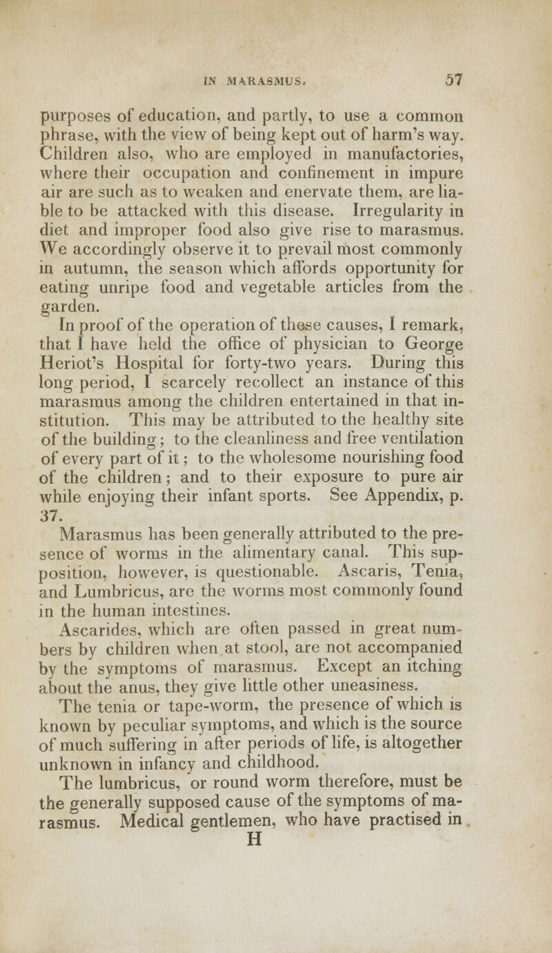 purposes of education, and partly, to use a common phrase, with the view of being kept out of harm's way. Children also, who are employed in manufactories, where their occupation and confinement in impure air are such as to weaken and enervate them, are lia- ble to be attacked with this disease. Irregularity in diet and improper food also give rise to marasmus. We accordingly observe it to prevail most commonly in autumn, the season which affords opportunity for eating unripe food and vegetable articles from the garden. In proof of the operation of these causes, I remark, that I have held the office of physician to George Heriot's Hospital for forty-two years. During this long period, I scarcely recollect an instance of this marasmus among the children entertained in that in- stitution. This may be attributed to the healthy site of the building; to the cleanliness and free ventilation of every part of it; to the wholesome nourishing food of the children; and to their exposure to pure air while enjoying their infant sports. See Appendix, p. 37. Marasmus has been generally attributed to the pre- sence of worms in the alimentary canal. This sup- position, however, is questionable. Ascaris, Tenia, and Lumbricus, are the worms most commonly found in the human intestines. Ascarides, which are often passed in great num- bers by children when at stool, are not accompanied by the symptoms of marasmus. Except an itching about the anus, they give little other uneasiness. The tenia or tape-worm, the presence of which is known by peculiar symptoms, and which is the source of much suffering in after periods of life, is altogether unknown in infancy and childhood. The lumbricus, or round worm therefore, must be the generally supposed cause of the symptoms of ma- rasmus. Medical gentlemen, who have practised in H