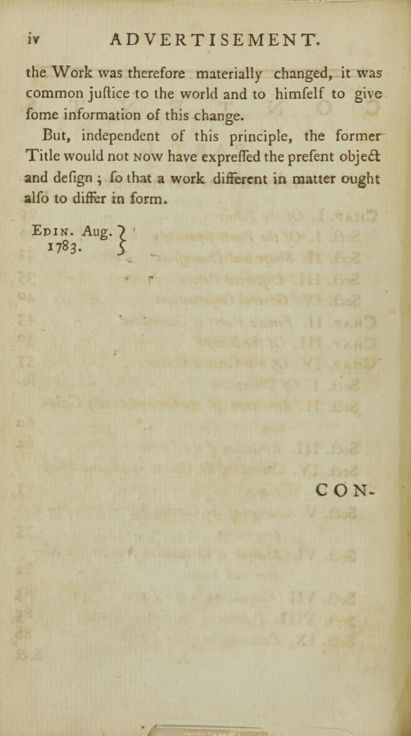 the Work was therefore materially changed, it was common juftice to the world and to himfelf to give fome information of this change. But, independent of this principle, the former Title would not now have expreffed the prefent object and defign ; fo that a work different in matter ought alfo to differ in form. Ed in. Aug. 7 ! 1783. ^l CON-