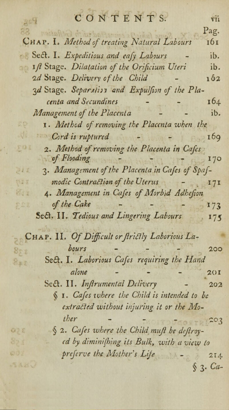 Pag. Chap. I. Method of treating Natural Labours 161 Sect. I. Expeditious and eafy Labours - ib. \ji Stage. Dilatation of the Orificium Uteri ib. id Stage. Delivery of the Child - 162 yl Stage. Separjt'nn and Expulfton of the Pla- centa and Secundines - - 164 Management of the Placenta - - ib. 1. Method of removing the Placenta when the. Cord is ruptured - - 169 2. Method of removing the Placenta in Cafes of Flooding - - - 170 3. Management of the Placenta in Cafes of' Spaf- modic Contraction of the Uterus - 171 4. Management in Cafes of Morbid Adhefion of the Cake - - - 173 Seel. II. Tedious and Lingering Labours , 175 Chap. II. Of Difficult orjlriclly Laborious La- bours - 200 Sect. I. Laborious Cafes requiring the Hand alone - - - 201 Seel. II. Injlrumental Delivery - 202 § I. Cafes ivhere the Child is intended to be extracled without injuring it or the Mo- ther - 203 § 2. Cafes xvhere the Child mujl be deflroy- cd by diminishing its Bulk, with a view to preferve the Mother s Life - 214 § 3. Ca~