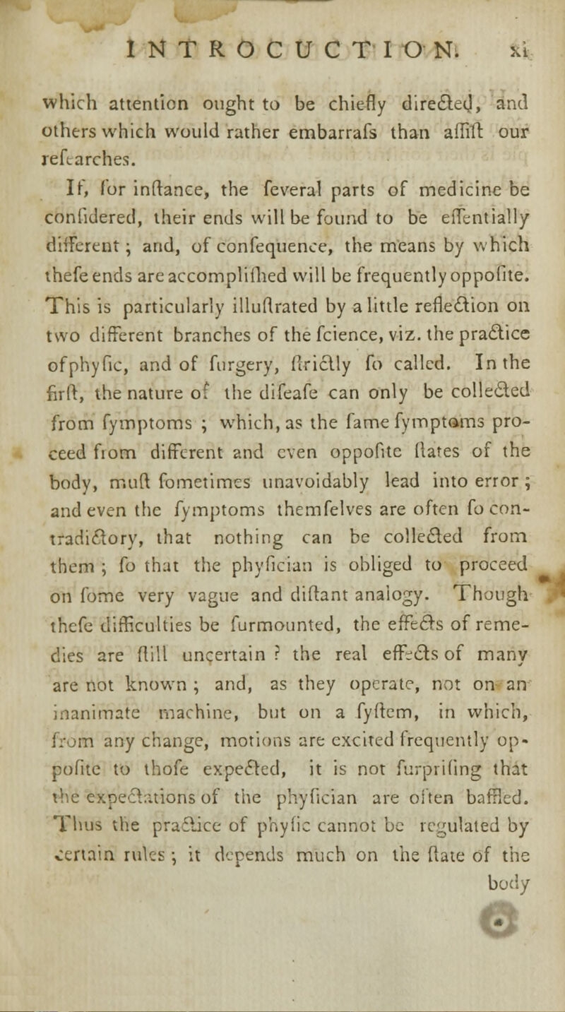 which attention ought to be chiefly dire6lecj, and others which would rather embarrafs than affift our reft arches. If, for inftance, the feveral parts of medicine be coniidered, their ends will be found to be effentially different; and, of confequence, the means by which thefeends areaccomplifhed will be frequently oppofite. This is particularly illuflrated by a little reflection on two different branches of the fcience, viz. the practice ofphyfic, and of furgery, ftriclly fo called. In the firft, the nature of the difeafe can only be collected from fymptoms ; which, as the famefymptams pro- ceed fiom different and even oppofite (fates of the body, riiuft fometimes unavoidably lead into error ; and even the fymptoms themfelves are often fo con- tradictory, that nothing can be collected from them ; fo that the phyfician is obliged to proceed on fome very vague and diftant anaiogy. Though , thefe difficulties be furmounted, the effects of reme- dies are ftill uncertain? the real effects of many are not known ; and, as they operate, not on an inanimate machine, but on a fyftem, in which, from any change, motions are excited frequently op- pofite to thofe expected, it is not furprifing that the expeditions of the phyfician are often baffled. Thus the practice of phyfic cannot be regulated by certain rules •, it depends much on the ftate of the body