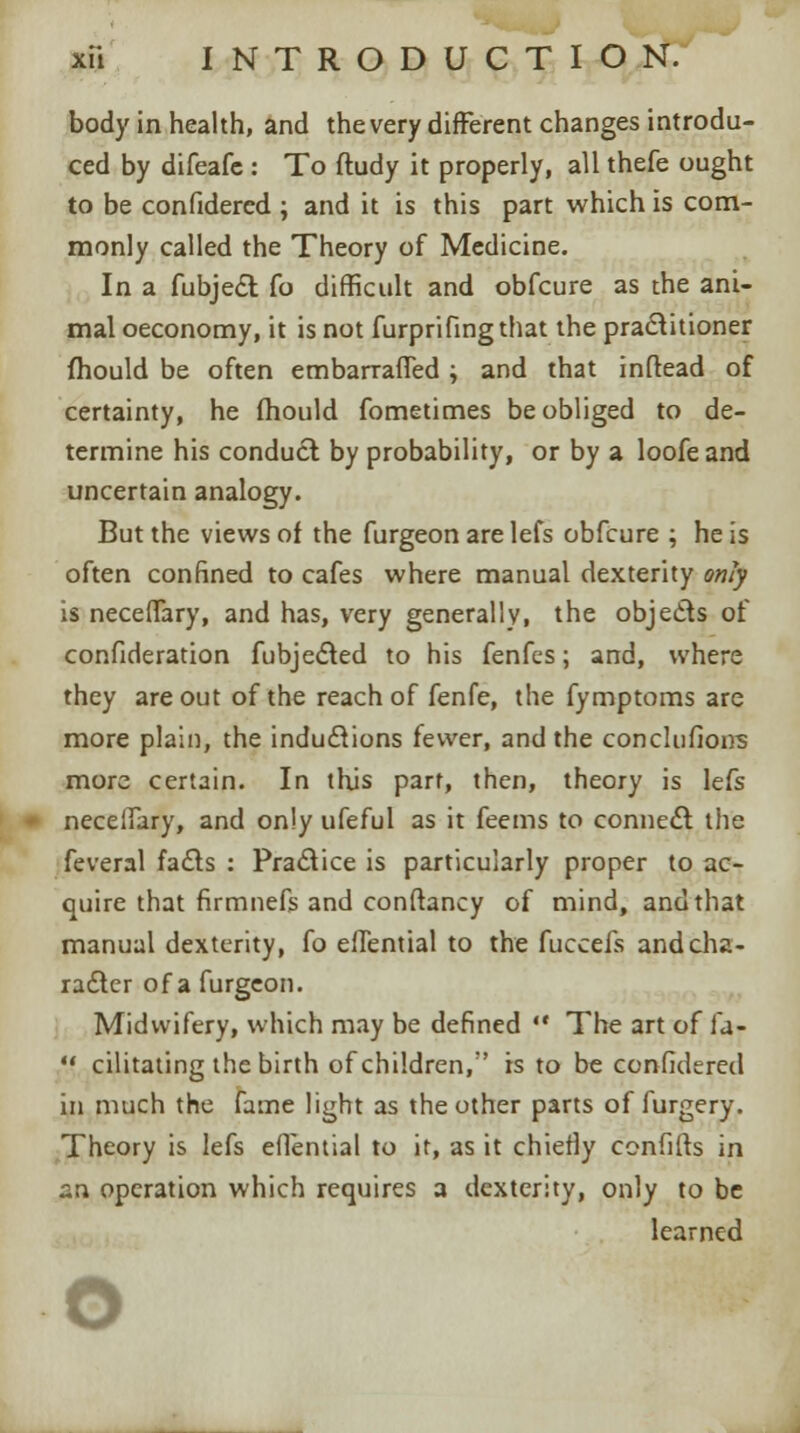 body in health, and the very different changes introdu- ced by difeafe : To ftudy it properly, all thefe ought to be confidered ; and it is this part which is com- monly called the Theory of Medicine. In a fubject fo difficult and obfcure as the ani- mal oeconomy, it is not furprifingthat the practitioner mould be often emban-afTed; and that inftead of certainty, he mould fometimes be obliged to de- termine his conduct by probability, or by a loofeand uncertain analogy. But the views of the furgeon are lefs obfcure ; he is often confined to cafes where manual dexterity only is neceffary, and has, very generally, the objects of confideration fubjected to his fenfcs; and, where they are out of the reach of fenfe, the fymptoms are more plain, the inductions fewer, and the conclufions more certain. In this part, then, theory is lefs necelfary, and only ufeful as it feems to connect the feveral fads : Practice is particularly proper to ac- quire that firmnefs and conftancy of mind, and that manual dexterity, fo eflential to the fuccefs and cha- racter of a furgeon. Midwifery, which may be defined  The art of la- •f cilitating the birth of children,' is to be confidered in much the fame light as the other parts of furgery. Theory is lefs eflential to it, as it chiefly confifts in an operation which requires a dexterity, only to be learned o