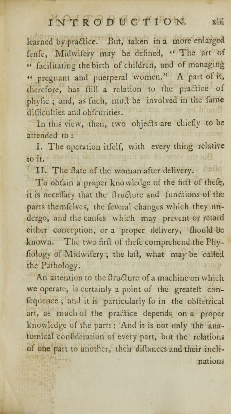 learned by praftice. But, taken in a more enlarged fenfe, Midwifery may be defined, l< The art of  facilitating the birth of children, and of managing ** pregnant and puerperal women. A part of it, therefore, has ftill a relation to the practice of phyfic ; and, as fuch, mull be involved in the fame difficulties and obfeurities. In this view, then, two objects are chiefly to be attended to : I. The operation itfelf, with every thing relative to it. II. The ftate of the woman after delivery. To obtain a proper knowledge of the firft of thefc, it is necellary that the ftruclure and functions of the parts themfelves, the feveral changes which they im- ,dergo, and the eaufes which may prevent or retard either conception, or a proper delivery, flioukl be known. The two firft of thefe comprehend the Phy- fiotogy of Midwifery ; the laft, what may be called the Pathology. Au attention to the ftruclure of a machine on which we operate, is certainly a point of the greateft con- fequence ; and it is particularly fo in the obftetrical art, as much of the practice depends on a proper knowledge of the parts: And it is not only the ana- tomicalconfideration of every part, but the relations of one part to another, their diftances and their incli- nations
