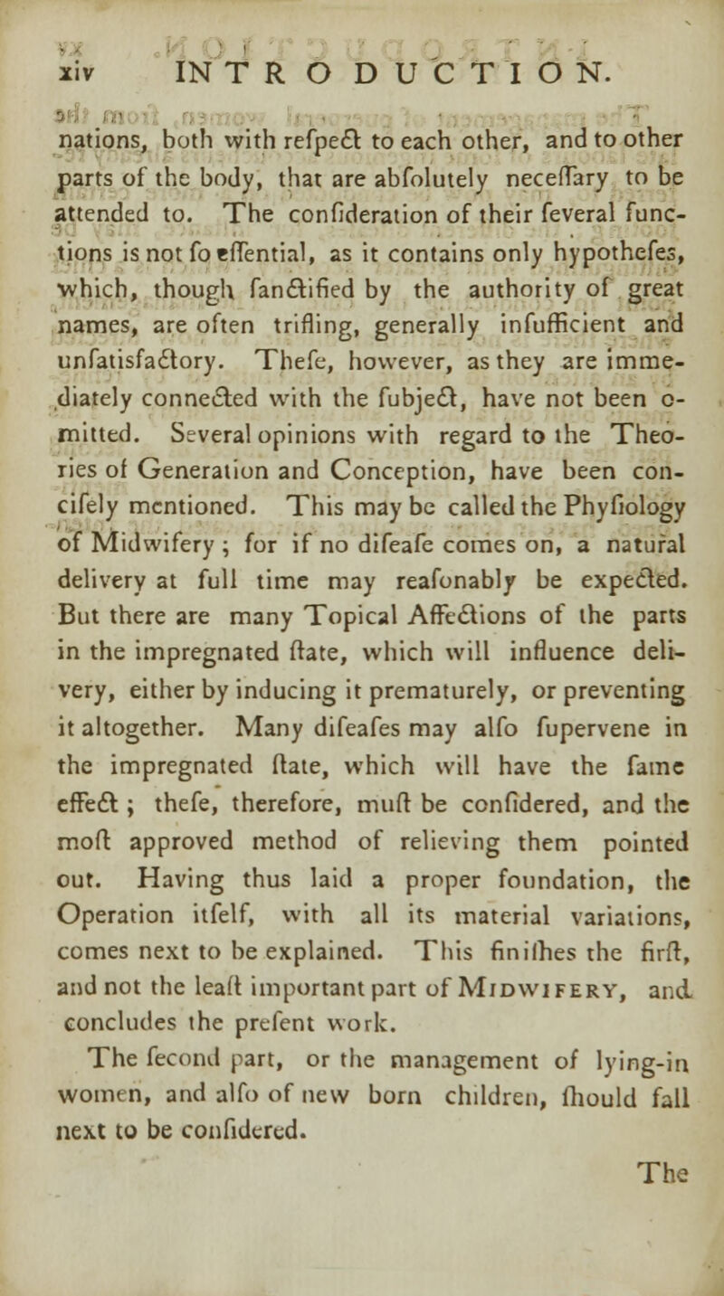 i nations, both with refpe£l to each other, and to other parts of the body, that are abfolutely neceflary to be attended to. The confideration of their feveral func- tions is not foeffential, as it contains only hypothefes, which, though fancYified by the authority of great names, are often trifling, generally infufficient and unfatisfadtory. Thefe, however, as they are imme- diately connected with the fubjeft, have not been o- mitted. Several opinions with regard to the Theo- ries of Generation and Conception, have been con- cifely mentioned. This maybe called the Phyfiology of Midwifery ; for if no difeafe comes on, a natural delivery at full time may reafonably be expected. But there are many Topical Affections of the parts in the impregnated ftate, which will influence deli- very, either by inducing it prematurely, or preventing it altogether. Many difeafes may alfo fupervene in the impregnated ftate, which will have the fame effect; thefe, therefore, muft be confidered, and the mod approved method of relieving them pointed out. Having thus laid a proper foundation, the Operation itfelf, with all its material variations, comes next to be explained. This finilhes the firft, and not the leaft important part of Midwifery, and. concludes the prefent work. The fecond part, or the management of lying-in women, and alfo of new born children, fhould fall next to be confidered. The