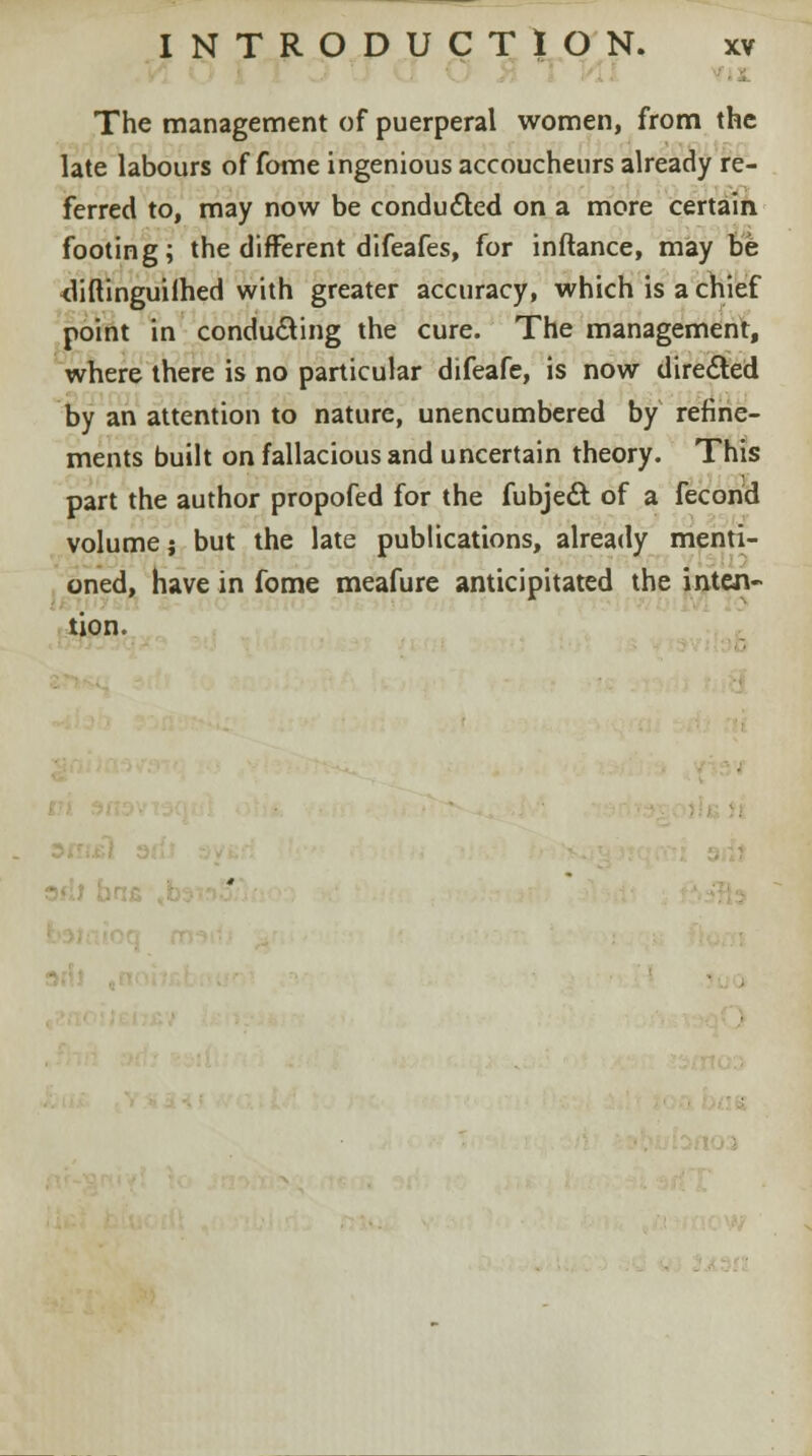 The management of puerperal women, from the late labours of fome ingenious accoucheurs already re- ferred to, may now be conducted on a more certain footing; the different difeafes, for inftance, may be <liftinguifhed with greater accuracy, which is a chief point in conducing the cure. The management, where there is no particular difeafe, is now directed by an attention to nature, unencumbered by refine- ments built on fallacious and uncertain theory. This part the author propofed for the fubjeft of a fecond volume; but the late publications, already menti- oned, have in fome meafure anticipitated the inten- tion. J