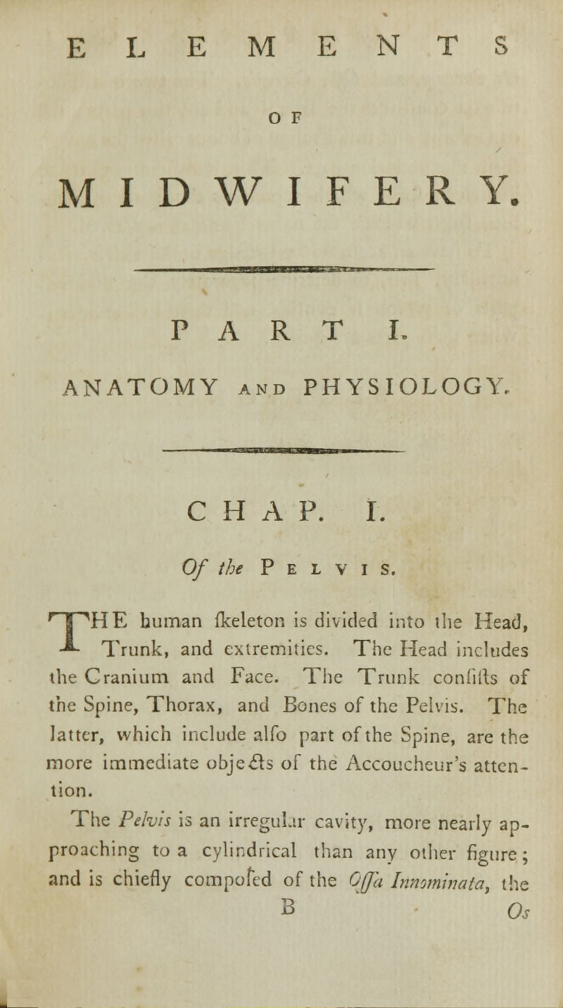 ELEMENTS O F MIDWIFERY, PART I. ANATOMY and PHYSIOLOGY. CHAP. I. Of the Pelvis. THE human fkeleton is divided into the Head, Trunk, and extremities. The Head includes the Cranium and Face. The Trunk confilts of the Spine, Thorax, and Bones of the Pelvis. The latter, which include alfo part of the Spine, are the more immediate objects of the Accoucheur's atten- tion. The Pelvis is an irregular cavity, more nearly ap- proaching to a cylindrical than any other figure; and is chiefly compofed of the Ofja Innominata, the