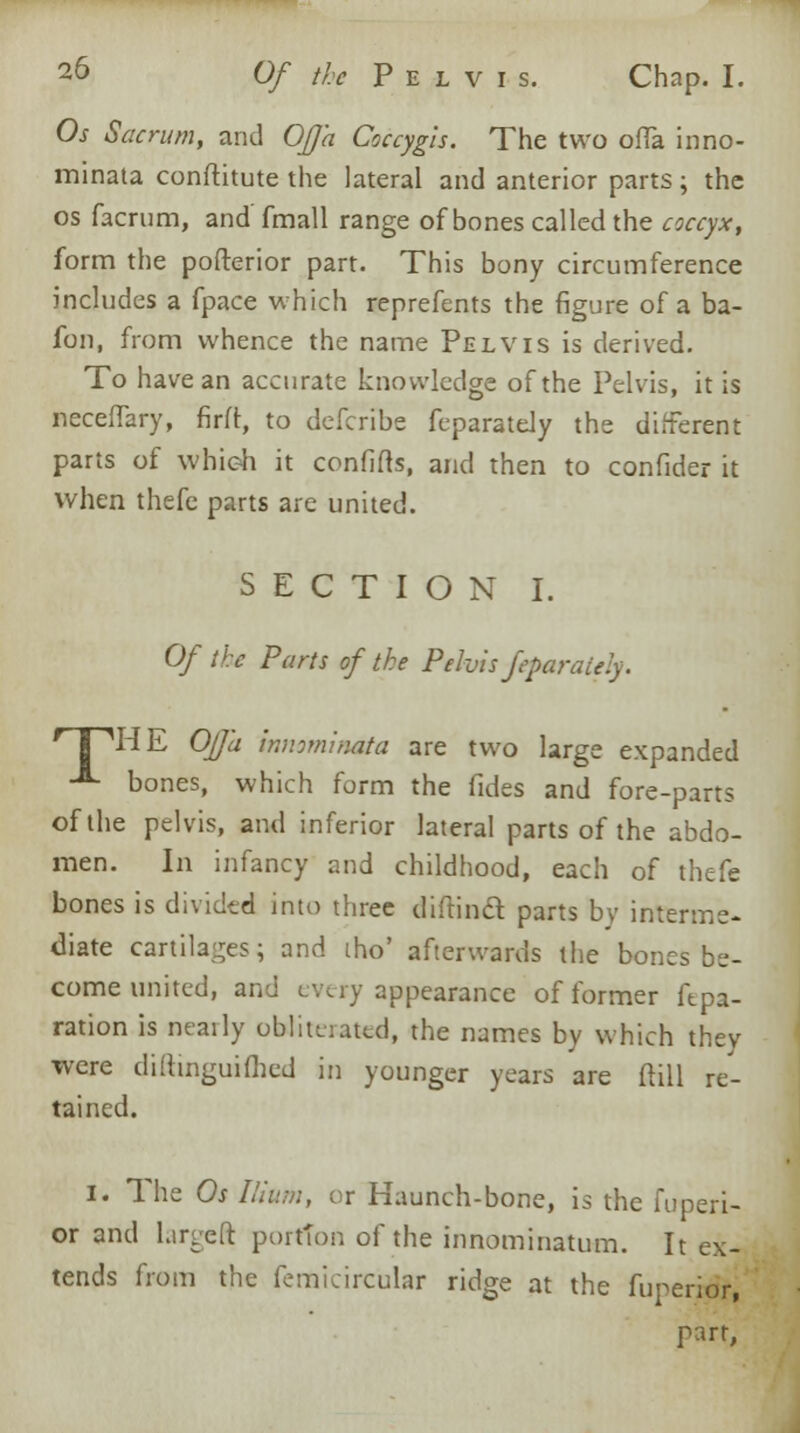 Os Sacn/rn, and OfJ'a Coccygis. The two offa inno- minata conftitute the lateral and anterior parts; the os facrum, and fmall range of bones called the coccyx, form the pofterior part. This bony circumference includes a fpace which reprefents the figure of a ba- fon, from whence the name Pelvis is derived. To have an accurate knowledge of the Pelvis, it is necefTary, firft, to defcribe feparateJy the different parts of whieh it confifts, and then to confider it when thefe parts are united. SECTION I. Of the Parts of the Pelvis feparaiely. r I 'HE Offa innvninata are two large expanded A bones, which form the fides and fore-parts of the pelvis, and inferior lateral parts of the abdo- men. In infancy and childhood, each of thefe bones is divided into three diftind parts by interme- diate cartilages; and tho' afterwards the bones be- come united, and every appearance of former ftpa- ration is neatly obligated, the names by which they were diittnguifhed in younger years are (till re- tained. i. The Os Ilium, or Haunch-bone, is the fuperi- or and Lirgeft portion of the innominatum. It ex- tends from the femicircular ridge at the fuperior, part,