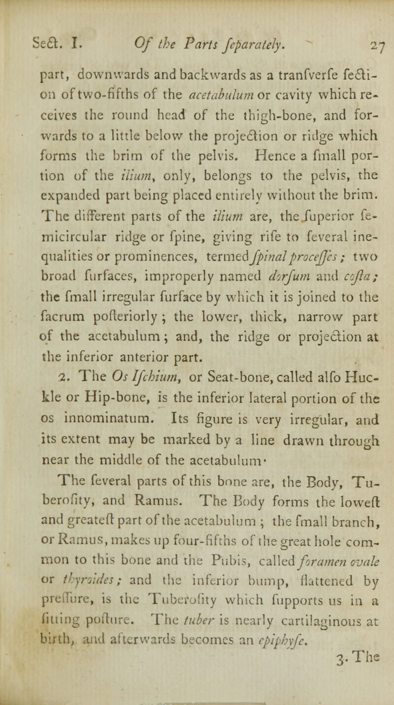 part, downwards and backwards as a tranfverfe fecli- 011 of two-fifths of the acetabulum ox cavity which re- ceives the round head of the thigh-bone, and for- wards to a little below the projection or ridge which forms the brim of the pelvis. Hence a fmall por- tion of the ilium, only, belongs to the pelvis, the expanded part being placed entirely without the brim. The different parts of the ilium are, the fuperior fe- micircular ridge or fpine, giving rife to feveral ine- qualities or prominences, termedfpi'rialproceJJ'cs ; two broad furfaces, improperly named dorfum and cojla; the fmall irregular furface by which it is joined to the facrum pofteriorly ; the lower, thick, narrow part of the acetabulum; and, the ridge or projection at the inferior anterior part. 1. The Os Ifchium, or Seat-bone, called alfo Huc- kle or Hip-bone, is the inferior lateral portion of the os innominatum. Its figure is very irregular, and its extent may be marked by a line drawn through near the middle of the acetabulum- The feveral parts of this bnne are, the Body, Tu- berofity, and Ramus. The Body forms the lowed and greateft part of the acetabulum ; the fmall branch, or Ramus, makes up four-fifths of the great hole com- mon to this bone and the Pubis, called foramen ovale or thyroides; and the inferior bump, flattened by preffure, is the Tuberofity which fupports us in a fitting pofture. The tuber is nearly cartilaginous at birth, and afterwards becomes an cpiphyfe, 3. The