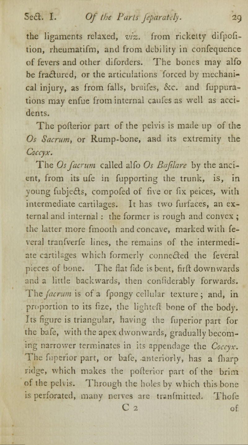 the ligaments relaxed, viz. from rickelty difpofi- tion, rheumatifm, and from debility in confequence of fevers and other difordcrs. The bones may alfo be fractured, or the articulations forced by mechani- cal injury, as from falls, brtrifes, &c. and fuppura- tions may enfue from internal caufes as well as acci- dents. The pofterior part of the pelvis is made up of the Os Sacrum, or Rump-bone, and its extremity the Coccyx. The Os facrum called alfo Os Bafilare by the anci- ent, from its ufe in fupporting the trunk, is, in young fubjedts, compofed of five or fix peices, with intermediate cartilages. It has two furfaces, an ex- ternal and internal : the former is rough and convex ; the latter more fmooth and concave, marked with fe- veral tranfverfe lines, the remains of the intermedi- ate cartilages which formerly connected the feveral pieces of bone. The flat fide is bent, firfl: downwards and a little backwards, then confiderably forwards. The Jacrum is of a fpongy cellular texture; and, in proportion to its fize, the lighter! bone of the body. Its figure is triangular, having the fuperior part for the bafe, with the apex dwonwards, gradually becom- ing narrower terminates in its appendage the Coccyx. The fuperior part, or bafe, -anteriorly, has a fharp ridge, which makes the pofterior part of the brim of the pelvis. Through the holes by which this bone is perforated, many nerves are tranfmitted. Thofe C 2 of