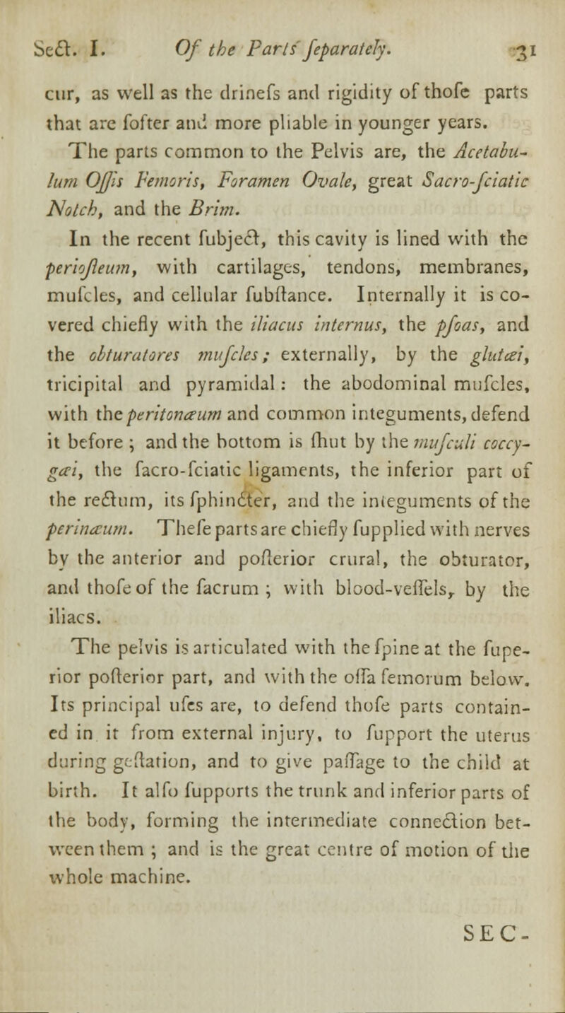 cur, as well as the drinefs and rigidity of thofe parts that arc fofter and more pliable in younger years. The parts common to the Pelvis are, the Acetabu- lum OJJis Femoris, Foramen Ovale, great Sacro-fciatic Notch, and the Brim. In the recent fubjecr, this cavity is lined with the periojleum, with cartilages, tendons, membranes, mufcles, and cellular fubftance. Internally it is co- vered chiefly with the iliacus internus, the pfoas, and the obturatores mufcles; externally, by the glutcei, tricipital and pyramidal: the abodominal mufcles, with the peritonaeum and common integuments, defend it before ; and the bottom is fhut by the mufcitli caccy- gwi, the facro-fciatic ligaments, the inferior part of the rectum, its fphindter, and the integuments of the perineum. Thefe parts are chiefly fupplied with nerves by the anterior and poflerior crural, the obturator, and thofe of the facrum ; with blood-veflelsr by the iliacs. The pelvis is articulated with thefpineat the fupe- rior poflerior part, and with the offa femoium below. Its principal ufes are, to defend thofe parts contain- ed in it from external injury, to fupport the uterus during geflation, and to give paflage to the child at birth. It alfo fupports the trunk and inferior parts of the body, forming the intermediate connection bet- ween them ; and is the great centre of motion of the whole machine.