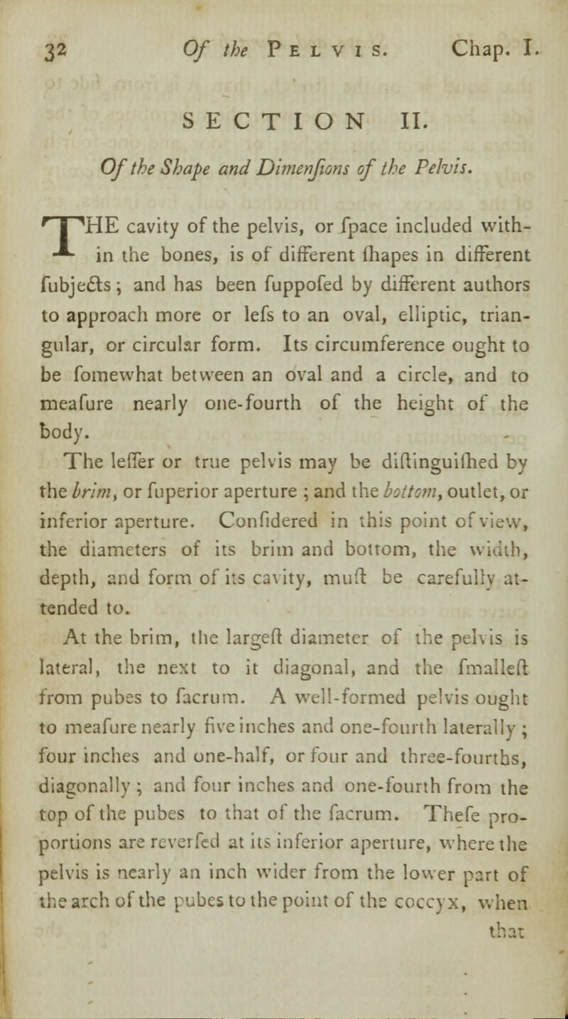 SECTION II. Of the Shape and DitJienfions of the Pelvis. rT1HE cavity of the pelvis, or fpace included with- -*- in the bones, is of different fhapes in different fubjects ; and has been fuppofed by different authors to approach more or lefs to an oval, elliptic, trian- gular, or circular form. Its circumference ought to be fomewhat between an oval and a circle, and to meafure nearly one-fourth of the height of the body. The leffer or true pelvis may be diftinguiihed by the brim, or fuperior aperture ; and the bottom, outlet, or inferior aperture. Confidered in this point of view, the diameters of its brim and bottom, the width, depth, and form of its cavity, mud be careful tended to. At the brim, the large ft diameter of the pelvis is lateral, the next to it diagonal, and the fmalleft from pubes to facrum. A well-formed pelvis ought to meafure nearly five inches and one-fourth laterally; four inches and one-half, or four and three-fourths, diagonally ; and four inches and one-fourth from the top of the pubes to that of the facrum. Thefe pro- portions are reverfed at its inferior aperture, where the pelvis is nearly an inch wider from the lower part of the arch of the pubes to the point of the coccyx, when that